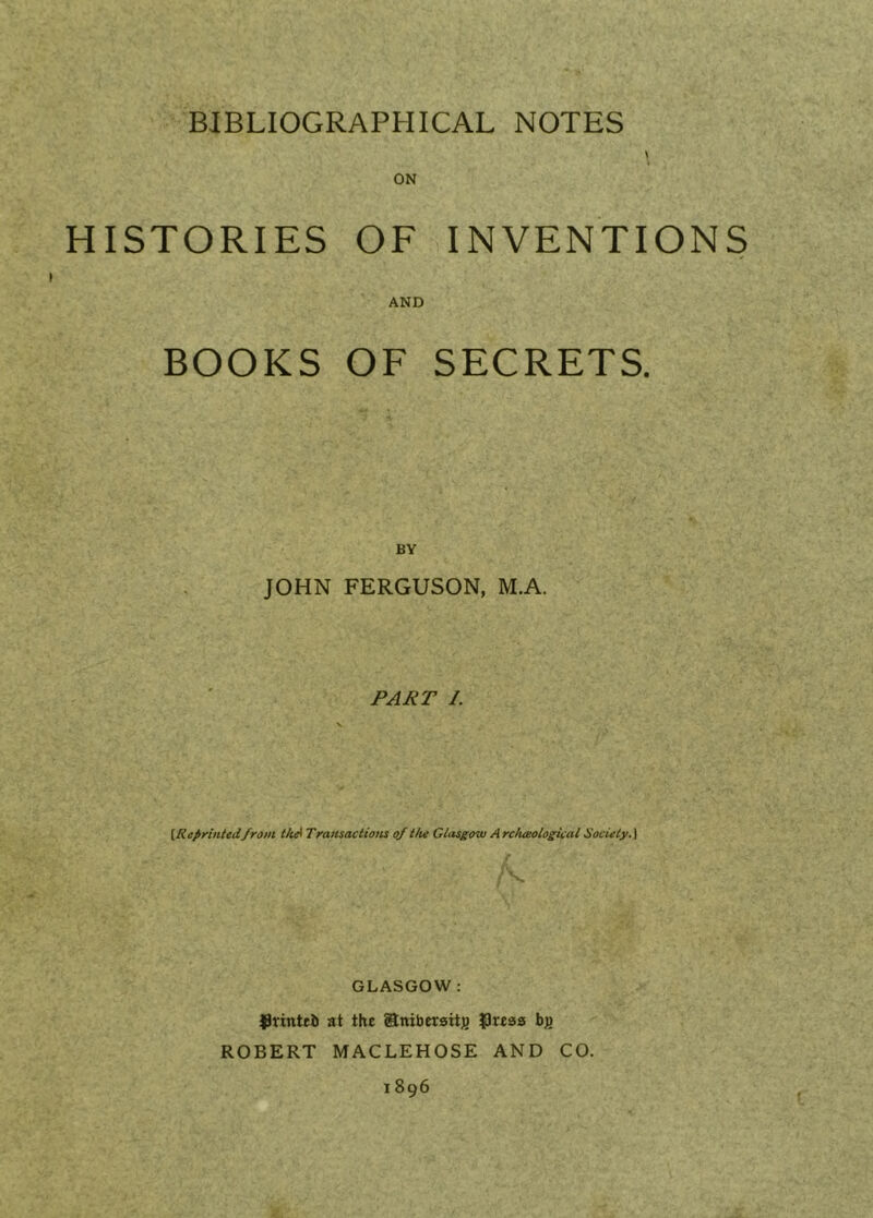 ON HISTORIES OF INVENTIONS AND BOOKS OF SECRETS. BY JOHN FERGUSON, M.A. jPAJiT 1. [Reprinted/rom thA Tramaciioiis of Hu Glasgow A rc/ueologioal Sociely.] S. GLASGOW : ^rintrJj at the anibersitj) ^Ireass bg ROBERT MACLEHOSE AND CO. 1896