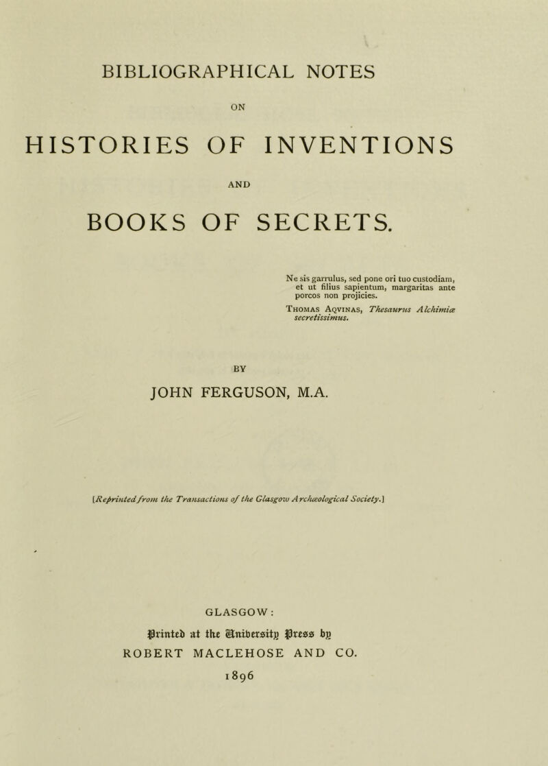 ON HISTORIES OF INVENTIONS AND BOOKS OF SECRETS. Ne iis garrulus, sed pone ori tuo custodiam, et ut filius sapientum, margaritas ante porcos non projicies. Thomas Aqvinas, Thesaurus Alchimia secretissimus. BY JOHN FERGUSON, M.A. {Reprinted/rom the Transactions of the Glasgozv Arc/ueological Society.] GLASGOW : Jpvintei at tlw ©nibersit)) Jpreas bjj ROBERT MACLEHOSE AND CO.
