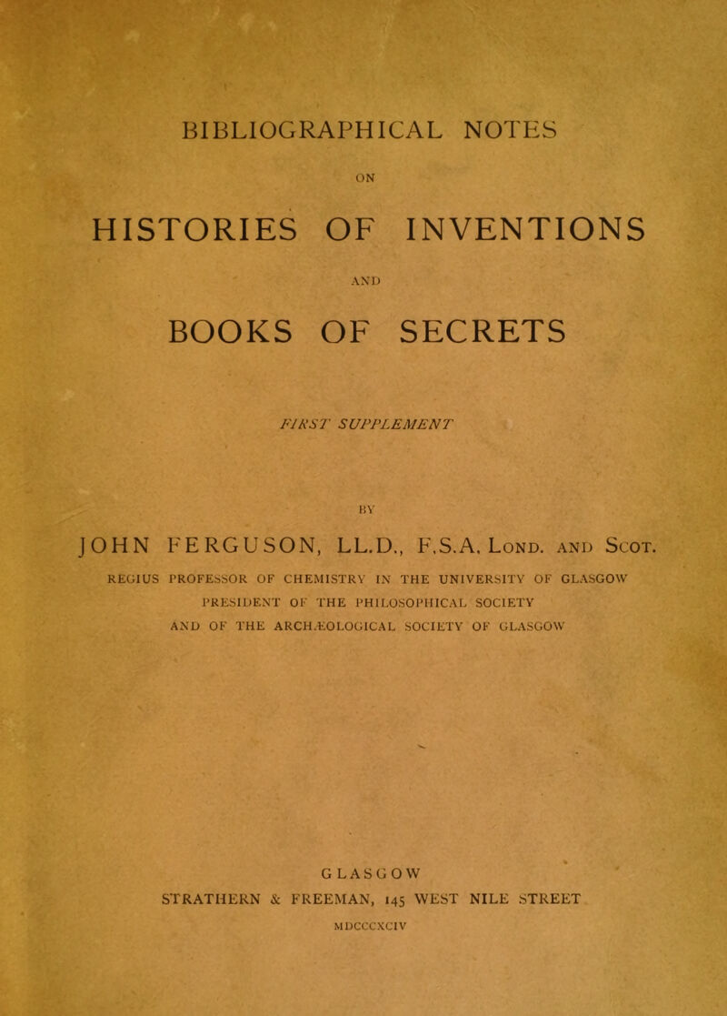ON HISTORIES OF t Vi » INVENTIONS BOOKS .A A i.) OF SECRETS FIRST SUPPLEMENT BY JOHN FERGUSON, LL.D., F.S.A. Lond. and Scot. REGIUS PROFESSOR OF CHEMISTRY IN THE UNIVERSITY OF GLASGOW PRESIDENT OF THE PHILOSOPHICAL SOCIETY AND OF THE ARCH/EO LOGICAL SOCIETY OF GLASGOW ' . GLASGOW STRATHERN & FREEMAN, 145 WEST NILE STREET