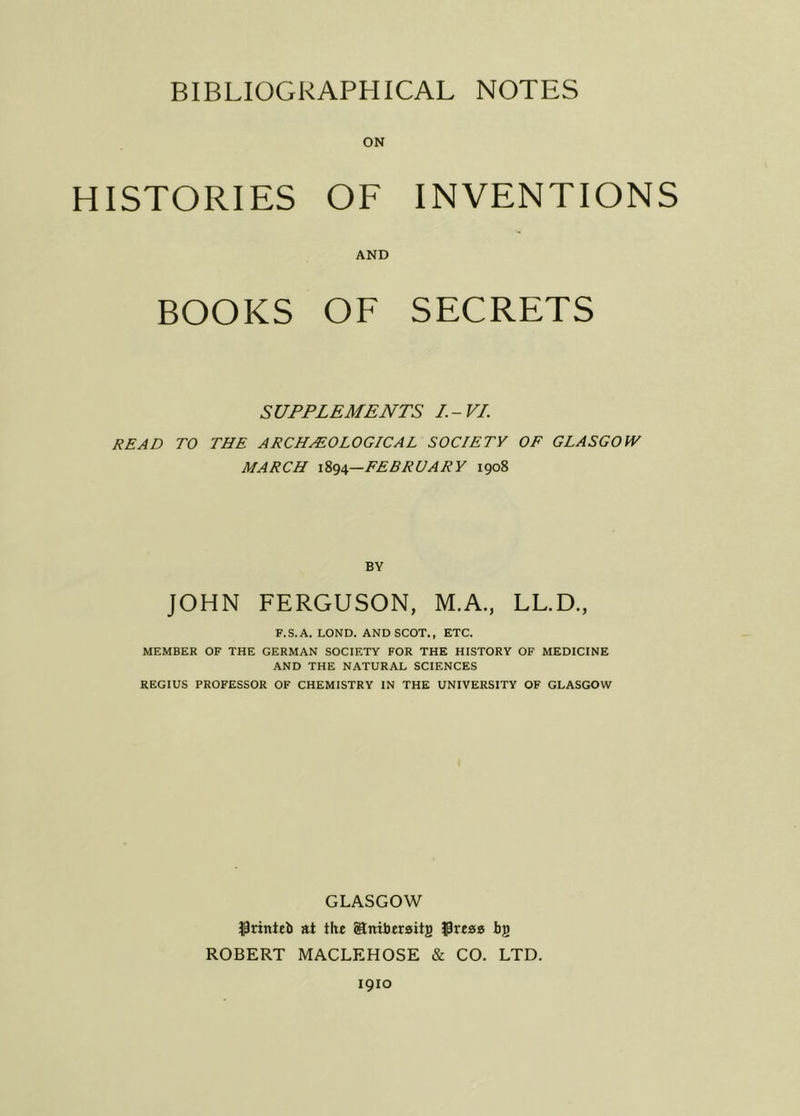 HISTORIES OF INVENTIONS AND BOOKS OF SECRETS SUPPLEMENTS I.-VI. READ TO THE ARCHEOLOGICAL SOCIETY OF GLASGOW MARCH 1894—FEBRUARY 1908 BY JOHN FERGUSON, M.A., LL.D., F.S.A. LOND. AND SCOT., ETC. MEMBER OF THE GERMAN SOCIETY FOR THE HISTORY OF MEDICINE AND THE NATURAL SCIENCES REGIUS PROFESSOR OF CHEMISTRY IN THE UNIVERSITY OF GLASGOW GLASGOW $rinteb at the Sniberaitg bj) ROBERT MACLEHOSE & CO. LTD. 1910