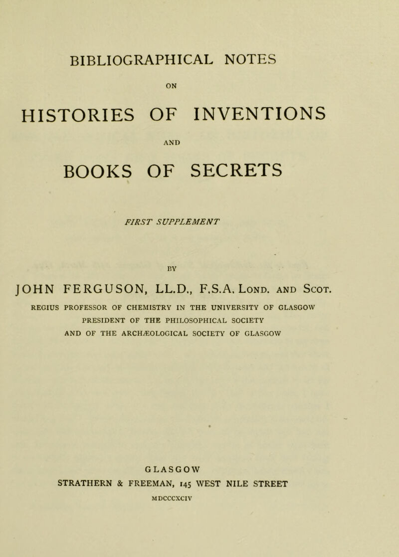 HISTORIES OF INVENTIONS AND BOOKS OF SECRETS FIRST SUPPLEMENT BY JOHN FERGUSON, LL.D., F.S.A. Lond. and Scot. REGIUS PROFESSOR OF CHEMISTRY IN THE UNIVERSITY OF GLASGOW PRESIDENT OF THE PHILOSOPHICAL SOCIETY AND OF THE ARCHAEOLOGICAL SOCIETY OF GLASGOW GLASGOW STRATHERN & FREEMAN, 145 WEST NILE STREET