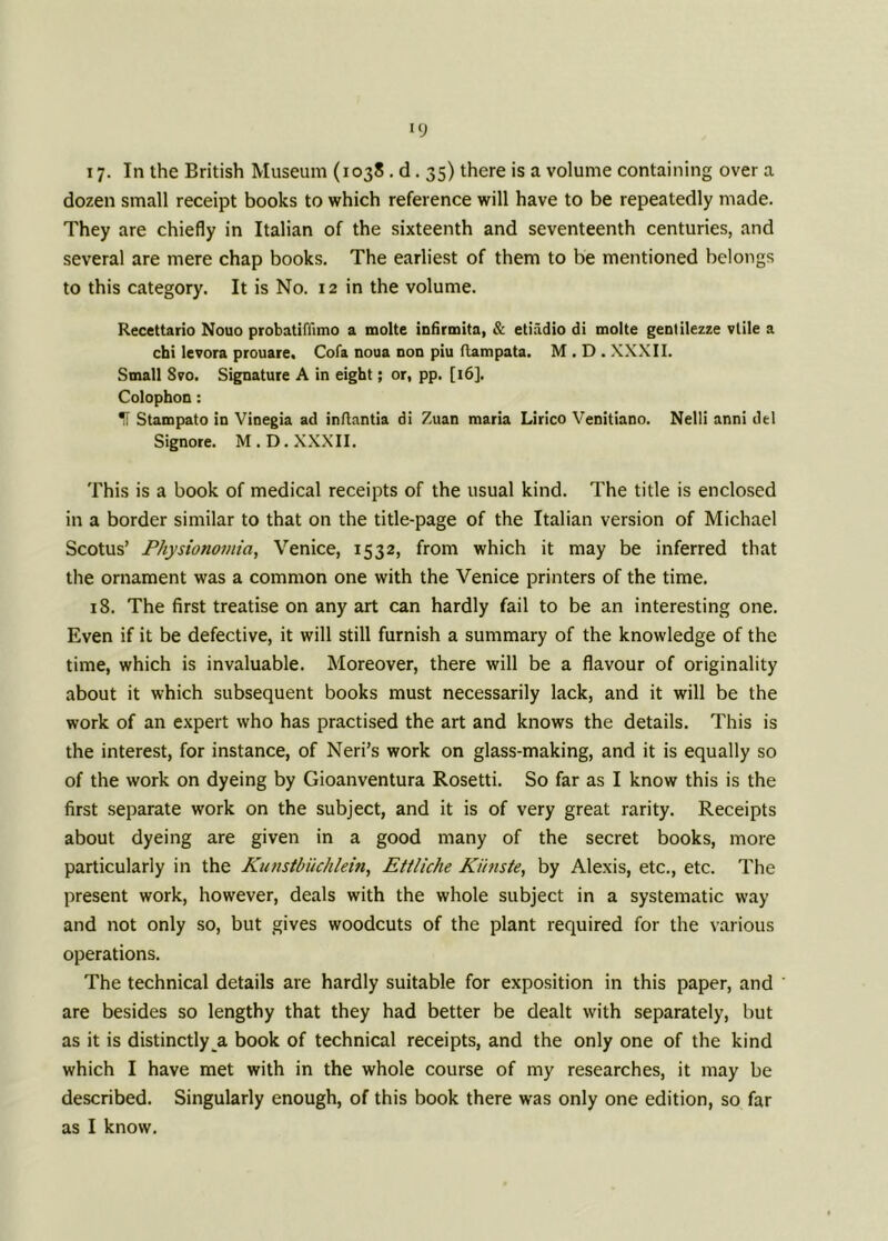 i7- In the British Museum (1038 . d. 35) there is a volume containing over a dozen small receipt books to which reference will have to be repeatedly made. They are chiefly in Italian of the sixteenth and seventeenth centuries, and several are mere chap books. The earliest of them to be mentioned belongs to this category. It is No. 12 in the volume. Recettario Nouo probatiffimo a molte infirmita, & etiadio di molte gentilezze vlile a chi levora prouare. Cofa noua non piu ftampata. M . D . XXXII. Small Svo. Signature A in eight; or, pp. [16]. Colophon: IT Stampato in Vinegia ad inftantia di Zuan maria Lirico Venitiano. Nelli anni del Signore. M . D. XXXII. This is a book of medical receipts of the usual kind. The title is enclosed in a border similar to that on the title-page of the Italian version of Michael Scotus’ Physionomia, Venice, 1532, from which it may be inferred that the ornament was a common one with the Venice printers of the time. 18. The first treatise on any art can hardly fail to be an interesting one. Even if it be defective, it will still furnish a summary of the knowledge of the time, which is invaluable. Moreover, there will be a flavour of originality about it which subsequent books must necessarily lack, and it will be the work of an expert who has practised the art and knows the details. This is the interest, for instance, of Neri’s work on glass-making, and it is equally so of the work on dyeing by Gioanventura Rosetti. So far as I know this is the first separate work on the subject, and it is of very great rarity. Receipts about dyeing are given in a good many of the secret books, more particularly in the Kunstbiichlein, Ettliche Kiinste, by Alexis, etc., etc. The present work, however, deals with the whole subject in a systematic way and not only so, but gives woodcuts of the plant required for the various operations. The technical details are hardly suitable for exposition in this paper, and ' are besides so lengthy that they had better be dealt with separately, but as it is distinctly a book of technical receipts, and the only one of the kind which I have met with in the whole course of my researches, it may be described. Singularly enough, of this book there was only one edition, so far as I know.