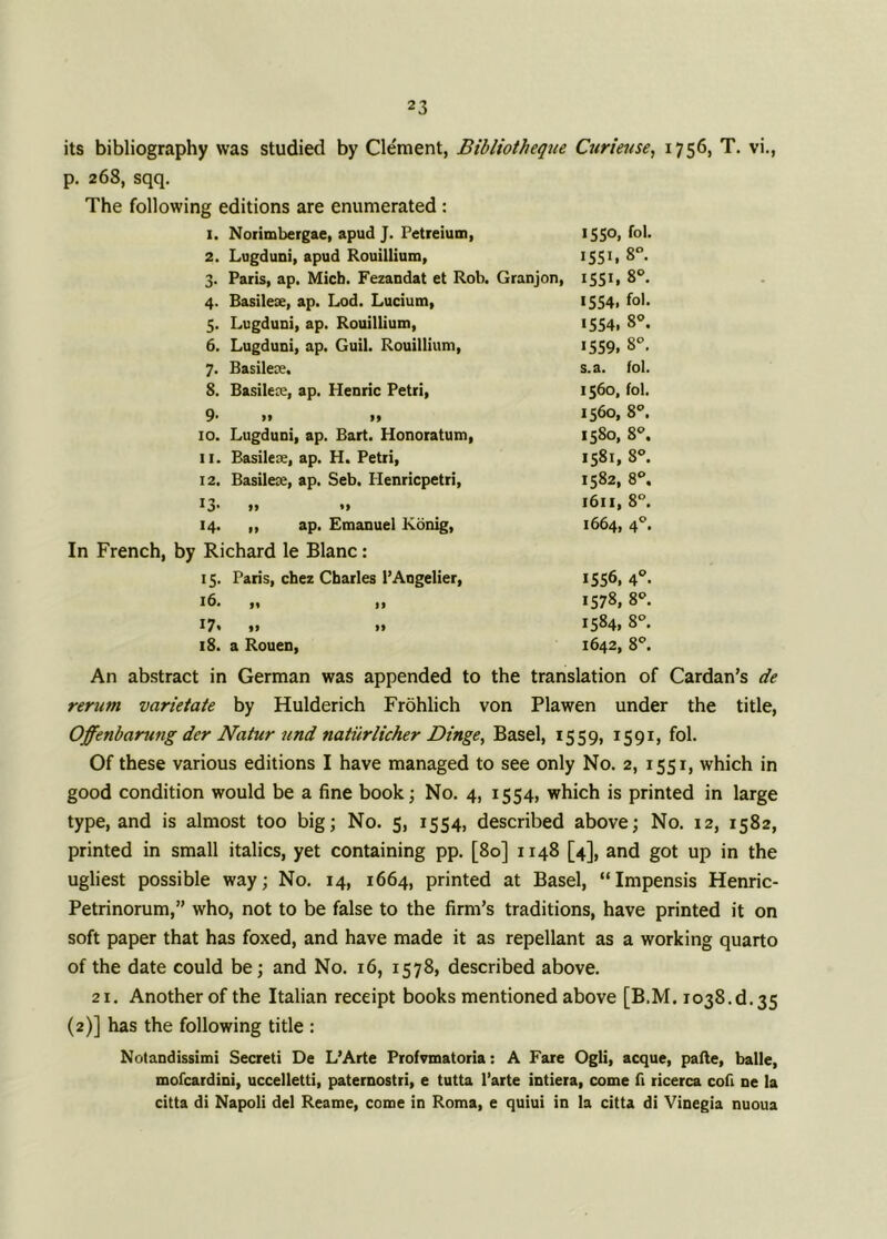 its bibliography was studied by Cle'ment, Bibliotheque Curieuse, 1756, T. vi., p. 268, sqq. The following editions are enumerated : 1. Norimbergae, apud J. Petreium, 2. Lugduni, apud Rouillium, 3. Paris, ap. Micb. Fezandat et Rob. Granjon, 4. Basilese, ap. Lod. Lucium, 5. Lugduni, ap. Rouillium, 6. Lugduni, ap. Guil. Rouillium, 7. Basilece, 8. Basilece, ap. Henric Petri, 9- >* i» 10. Lugduni, ap. Bart. Honoratum, u. Basilese, ap. H. Petri, 12. Basilese, ap. Seb. Ilenricpetri, I3> »> •* 14. „ ap. Emanuel Konig, In French, by Richard le Blanc: 15. Paris, chez Charles l’Angelier, ,, ,, I7« if 11 18. a Rouen, 1550, fob I5SL 8°. I55L 8°. 1554, fob 1554, 8°. 1559. 8°. s.a. fob 1560, fob 1560, 8°. 1580, 8°. 1581, 8°. 1582, 8°, 1611, 8°. 1664, 40. 1556, 40. 1578, 8°. 1584, 8°. 1642, 8°. An abstract in German was appended to the translation of Cardan's de rerum varietate by Hulderich Frohlich von Plawen under the title, Offenbarung der Natur und natiirlicher Dinge, Basel, 1559, 1591, fol. Of these various editions I have managed to see only No. 2, 1551, which in good condition would be a fine book; No. 4, 1554, which is printed in large type, and is almost too big; No. 5, 1554, described above; No. 12, 1582, printed in small italics, yet containing pp. [80] 1148 [4], and got up in the ugliest possible way; No. 14, 1664, printed at Basel, “Impensis Henric- Petrinorum,” who, not to be false to the firm’s traditions, have printed it on soft paper that has foxed, and have made it as repellant as a working quarto of the date could be; and No. 16, 1578, described above. 21. Another of the Italian receipt books mentioned above [B.M. 1038^.35 (2)] has the following title : Notandissimi Secreti De L’Arte Profvmatoria: A Fare Ogli, acque, pafte, balle, mofcardini, uccelletti, paternostri, e tutta l’arte intiera, come fi ricerca cofi ne la citta di Napoli del Reame, come in Roma, e quiui in la citta di Vinegia nuoua