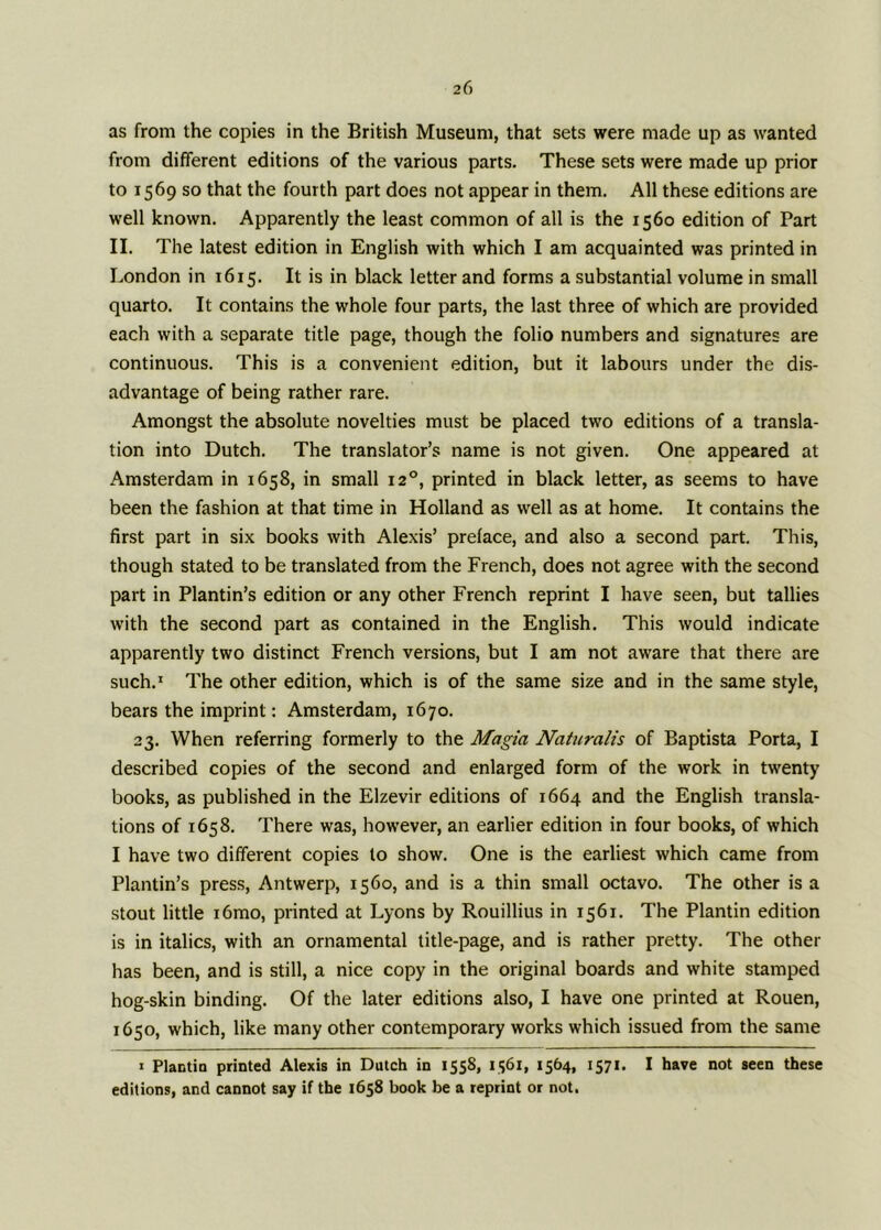 as from the copies in the British Museum, that sets were made up as wanted from different editions of the various parts. These sets were made up prior to 1569 so that the fourth part does not appear in them. All these editions are well known. Apparently the least common of all is the 1560 edition of Part II. The latest edition in English with which I am acquainted was printed in London in 1615. It is in black letter and forms a substantial volume in small quarto. It contains the whole four parts, the last three of which are provided each with a separate title page, though the folio numbers and signatures are continuous. This is a convenient edition, but it labours under the dis- advantage of being rather rare. Amongst the absolute novelties must be placed two editions of a transla- tion into Dutch. The translator’s name is not given. One appeared at Amsterdam in 1658, in small 120, printed in black letter, as seems to have been the fashion at that time in Holland as well as at home. It contains the first part in six books with Alexis’ preface, and also a second part. This, though stated to be translated from the French, does not agree with the second part in Plantin’s edition or any other French reprint I have seen, but tallies with the second part as contained in the English. This would indicate apparently two distinct French versions, but I am not aware that there are such.1 The other edition, which is of the same size and in the same style, bears the imprint: Amsterdam, 1670. 23. When referring formerly to the Magia Naturalis of Baptista Porta, I described copies of the second and enlarged form of the work in twenty books, as published in the Elzevir editions of 1664 and the English transla- tions of 1658. There was, however, an earlier edition in four books, of which I have two different copies to show. One is the earliest which came from Plantin’s press, Antwerp, 1560, and is a thin small octavo. The other is a stout little i6mo, printed at Lyons by Rouillius in 1561. The Plantin edition is in italics, with an ornamental title-page, and is rather pretty. The other has been, and is still, a nice copy in the original boards and white stamped hog-skin binding. Of the later editions also, I have one printed at Rouen, 1650, which, like many other contemporary works which issued from the same 1 Plactio printed Alexis in Dutch in 1558, 1561, 1564, 1571, I have not seen these editions, and cannot say if the 1658 book be a reprint or not.