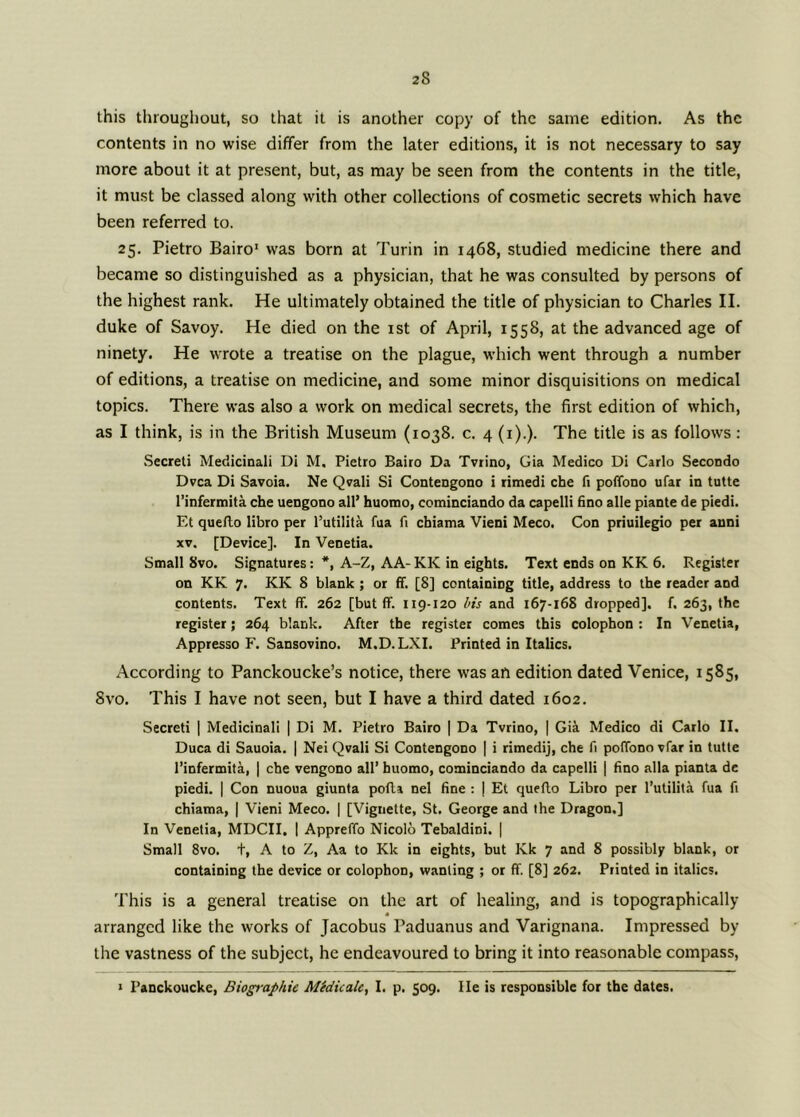 this throughout, so that it is another copy of the same edition. As the contents in no wise differ from the later editions, it is not necessary to say more about it at present, but, as may be seen from the contents in the title, it must be classed along with other collections of cosmetic secrets which have been referred to. 25. Pietro Bairo1 was born at Turin in 1468, studied medicine there and became so distinguished as a physician, that he was consulted by persons of the highest rank. He ultimately obtained the title of physician to Charles II. duke of Savoy. He died on the 1st of April, 1558, at the advanced age of ninety. He wrote a treatise on the plague, which went through a number of editions, a treatise on medicine, and some minor disquisitions on medical topics. There was also a work on medical secrets, the first edition of which, as I think, is in the British Museum (1038. c. 4 (1).). The title is as follows: Secreti Medicinali Di M. Pietro Bairo Da Tvrino, Gia Medico Di Carlo Secondo Dvca Di Savoia. Ne Qvali Si Contengono i rimedi che fi poffono ufar in tutte l’infermita che uengono all’ huomo, cominciando da capelli fino alle piante de piedi. Et quefto libro per l’utilita fua fi cbiama Vieni Meco. Con priuilegio per anni xv. [Device]. In Venetia. Small 8vo. Signatures A-Z, AA-KK in eights. Text ends on KK 6. Register on KK 7. KK 8 blank ; or ff. [8] containing title, address to the reader and contents. Text ff. 262 [but ff. 119-120 bis and 167-168 dropped], f. 263, the register; 264 blank. After the register comes this colophon : In Venetia, Appresso F. Sansovino. M.D.LXI. Printed in Italics. According to Panckoucke’s notice, there was an edition dated Venice, 1585, 8vo. This I have not seen, but I have a third dated 1602. Secreti | Medicinali | Di M. Pietro Bairo | Da Tvrino, | Gia Medico di Carlo II. Duca di Sauoia. | Nei Qvali Si Contengono | i rimedij, che fi poffono vfar in tutte l’infermita, | che vengono all’ huomo, cominciando da capelli | fino alia pianta de piedi. | Con nuoua giunta pofla nel fine : | Et queflo Libro per l’utilita fua fi chiama, | Vieni Meco. | [Vignette, St. George and the Dragon,] In Venetia, MDCII, | Appreffo Nicolo Tebaldini. | Small 8vo. +, A to Z, Aa to Kk in eights, but Kk 7 and 8 possibly blank, or containing the device or colophon, wanting ; or ff. [8] 262. Printed in italics. This is a general treatise on the art of healing, and is topographically arranged like the works of Jacobus Paduanus and Varignana. Impressed by the vastness of the subject, he endeavoured to bring it into reasonable compass, 1 Panckoucke, Biographic Midicalc, I. p. 509. lie is responsible for the dates.