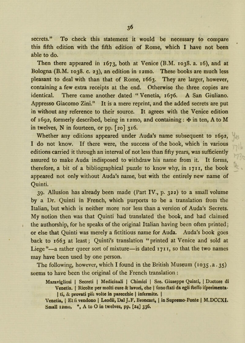 secrets.” To check this statement it would be necessary to compare this fifth edition with the fifth edition of Rome, which I have not been able to do. Then there appeared in 1673, both at Venice (B.M. 1038. a. 16), and at Bologna (B.M. 1038. c. 23), an edition in i2mo. These books are much less pleasant to deal with than that of Rome, 1663. They are larger, however, containing a few extra receipts at the end. Otherwise the three copies are identical. There came another dated “Venetia, 1676. A San Giuliano. Appresso Giacomo Zini.” It is a mere reprint, and the added secrets are put in without any reference to their source. It agrees with the Venice edition of 1692, formerly described, being in i2mo, and containing : * in ten, A to M in twelves, N in fourteen, or pp. [20] 316. Whether any editions appeared under Auda’s name subsequent to 1692, I do not know. If there were, the success of the book, which in various editions carried it through an interval of not less than fifty years, was sufficiently assured to make Auda indisposed to withdraw his name from it. It forms, therefore, a bit of a bibliographical puzzle to know why, in 1711, the book appeared not only without Auda’s name, but with the entirely new name of Quinti. 39. Allusion has already been made (Part IV., p. 322) to a small volume by a Dr. Quinti in French, which purports to be a translation from the Italian, but which is neither more nor less than a version of Auda’s Secrets. My notion then was that Quinti had translated the book, and had claimed the authorship, for he speaks of the original Italian having been often printed; or else that Quinti was merely a fictitious name for Auda. Auda’s book goes back to 1663 at least; Quinti’s translation “printed at Venice and sold at Liege”—a rather queer sort of mixture—is dated 1711, so that the two names may have been used by one person. The following, however, which I found in the British Museum (1035 .a. 35) seems to have been the original of the French translation : Maravigliosi | Secreti | Medicinali | Chimici | Sre. Giuseppe Quinti, | Doctore di Venetia. | Ricolte per mold cure & lavori, che | fono (tali da egli fteffo ifperimenta- | ti, & provati piu volte in parecchie | infermite. | Venetia, | Etfivendono | Leodii, Dal J.F, Broncart, | in Supremo-Ponte | M.DCCXI. Small i2mo, *, A to O in twelves, pp. [24] 336.
