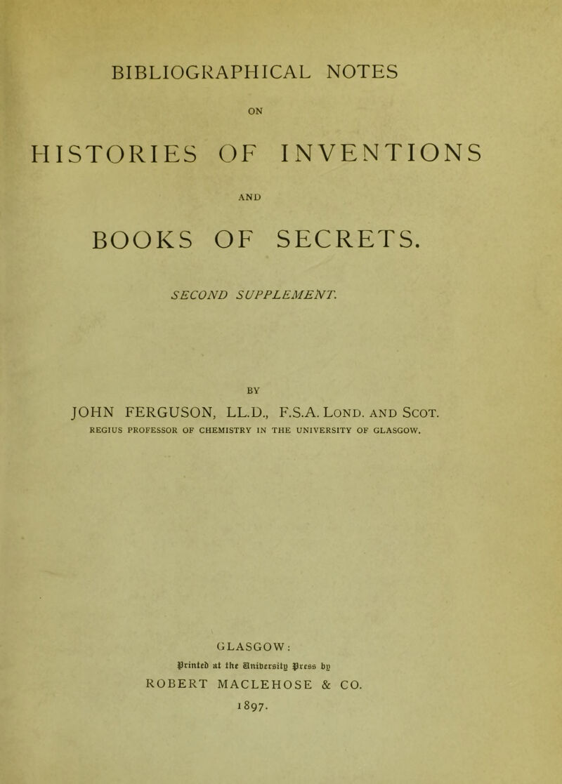HISTORIES OF INVENTIONS AND BOOKS OF SECRETS. SECOND SUPPLEMENT. BY JOHN FERGUSON, LL.D., F.S.A. Lond. and Scot. REGIUS PROFESSOR OF CHEMISTRY IN THE UNIVERSITY OF GLASGOW. GLASGOW: |)rintefi at the Snibersiij) gress by ROBERT MACLEHOSE & CO. 1897.