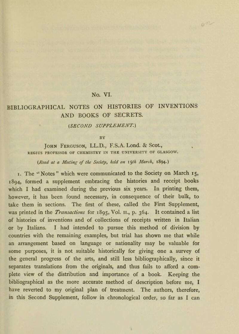 BIBLIOGRAPHICAL NOTES ON HISTORIES OF INVENTIONS AND BOOKS OF SECRETS. (,SECOND SUPPLEMENT.) BY John Ferguson, LL.D., F.S.A. Lond. & Scot., REGIUS PROFESSOR OF CHEMISTRY IN THE UNIVERSITY OF GLASGOW. (Read at a Meeting of the Society, held on l$th March, 1894.) 1. The ‘‘Notes” which were communicated to the Society on March 15, 1894, formed a supplement embracing the histories and receipt books which I had examined during the previous six years. In printing them, however, it has been found necessary, in consequence of their bulk, to take them in sections. The first of these, called the First Supplement, was printed in the Transactions for 1895, Vol. 11., p. 364. It contained a list of histories of inventions and of collections of receipts written in Italian or by Italians. I had intended to pursue this method of division by countries with the remaining examples, but trial has shown me that while an arrangement based on language or nationality may be valuable for some purposes, it is not suitable historically for giving one a survey of the general progress of the arts, and still less bibliographically, since it separates translations from the originals, and thus fails to afford a com- plete view of the distribution and importance of a book. Keeping the bibliographical as the more accurate method of description before me, I have reverted to my original plan of treatment. The authors, therefore, in this Second Supplement, follow in chronological order, so far as I can