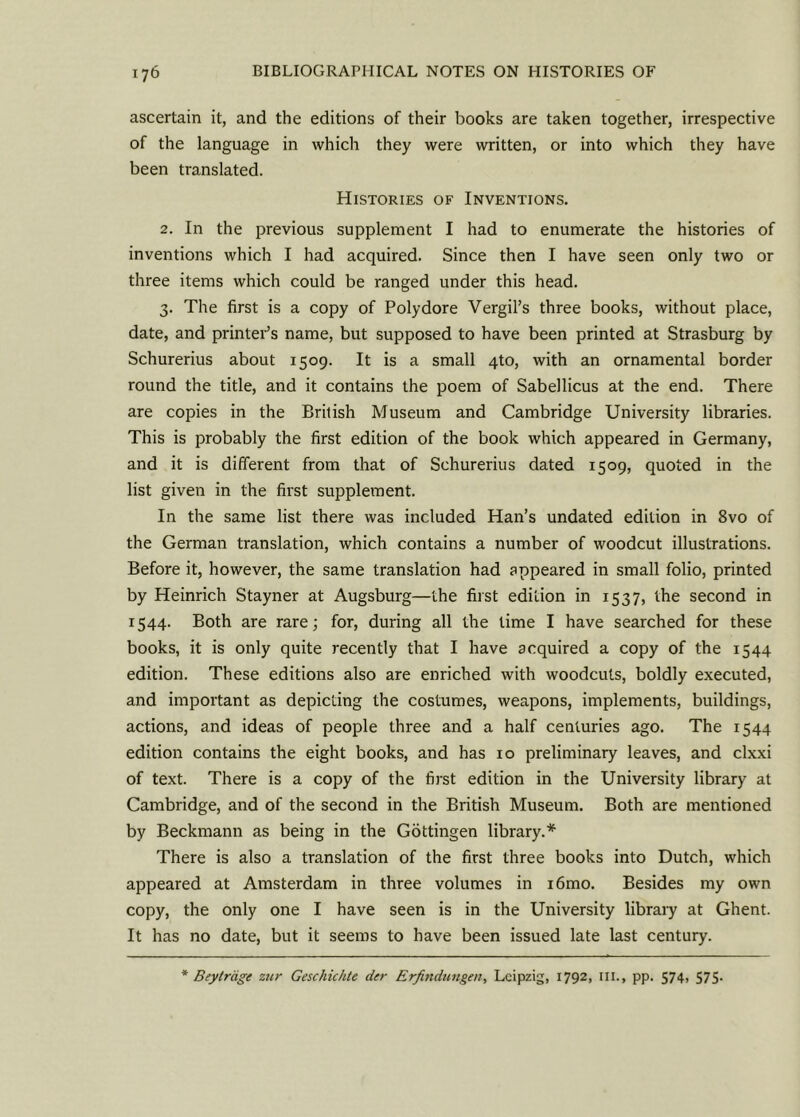 ascertain it, and the editions of their books are taken together, irrespective of the language in which they were written, or into which they have been translated. Histories of Inventions. 2. In the previous supplement I had to enumerate the histories of inventions which I had acquired. Since then I have seen only two or three items which could be ranged under this head. 3. The first is a copy of Polydore Vergil’s three books, without place, date, and printer’s name, but supposed to have been printed at Strasburg by Schurerius about 1509. It is a small 4to, with an ornamental border round the title, and it contains the poem of Sabellicus at the end. There are copies in the British Museum and Cambridge University libraries. This is probably the first edition of the book which appeared in Germany, and it is different from that of Schurerius dated 1509, quoted in the list given in the first supplement. In the same list there was included Han’s undated edition in 8vo of the German translation, which contains a number of woodcut illustrations. Before it, however, the same translation had appeared in small folio, printed by Heinrich Stayner at Augsburg—the first edition in 1537, the second in 1544. Both are rare; for, during all the time I have searched for these books, it is only quite recently that I have acquired a copy of the 1544 edition. These editions also are enriched with woodcuts, boldly executed, and important as depicting the costumes, weapons, implements, buildings, actions, and ideas of people three and a half centuries ago. The 1544 edition contains the eight books, and has 10 preliminary leaves, and clxxi of text. There is a copy of the first edition in the University library at Cambridge, and of the second in the British Museum. Both are mentioned by Beckmann as being in the Gottingen library.* There is also a translation of the first three books into Dutch, which appeared at Amsterdam in three volumes in i6mo. Besides my own copy, the only one I have seen is in the University library at Ghent. It has no date, but it seems to have been issued late last century. * Beytrage zur Geschichte der Erfindungen, Leipzig, 1792, ill., pp. 574, 575-
