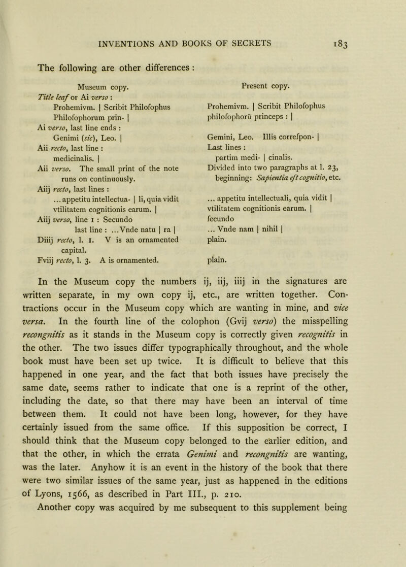 The following are other differences Museum copy. Title leaf ox Ai verso : Prohemivm. | Scribit Philofophus Philofophorum prin- | Ai verso, last line ends : Genirni (sic), Leo. | Aii recto, last line : medicinalis. | Aii verso. The small print of the note runs on continuously. Aiij recto, last lines : ...appetitu intellectua- | li,quia vidit vtilitatem cognitionis earum. | Aiij verso, line I : Secundo last line : ...Vnde natu | ra | Diiij recto, 1. I. V is an ornamented capital. Fviij recto, 1. 3. A is ornamented. Present copy. Prohemivm. | Scribit Philofophus philofophoru princeps : | Gemini, Leo. Illis correfpon- | Last lines : partim medi- | cinalis. Divided into two paragraphs at I. 23, beginning: Sapientia eftcognitio, etc. ... appetitu intellectuali, quia vidit | vtilitatem cognitionis earum. | fecundo ... Vnde nam | nihil | plain. plain. In the Museum copy the numbers ij, iij, iiij in the signatures are written separate, in my own copy ij, etc., are written together. Con- tractions occur in the Museum copy which are wanting in mine, and vice versa. In the fourth line of the colophon (Gvij verso) the misspelling recongnitis as it stands in the Museum copy is correctly given recognitis in the other. The two issues differ typographically throughout, and the whole book must have been set up twice. It is difficult to believe that this happened in one year, and the fact that both issues have precisely the same date, seems rather to indicate that one is a reprint of the other, including the date, so that there may have been an interval of time between them. It could not have been long, however, for they have certainly issued from the same office. If this supposition be correct, I should think that the Museum copy belonged to the earlier edition, and that the other, in which the errata Genimi and recongnitis are wanting, was the later. Anyhow it is an event in the history of the book that there were two similar issues of the same year, just as happened in the editions of Lyons, 1566, as described in Part III., p. 210. Another copy was acquired by me subsequent to this supplement being
