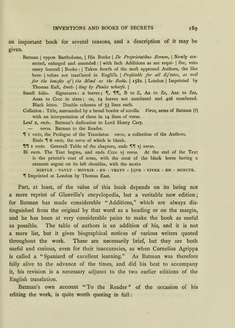 an important book for several reasons, and a description of it may be given. Batman | vppon Bartholome, | His Booke | De Proprietatibus Rerum, | Newly cor- rected, enlarged and amended: | with fuch Additions as are requi- | (ite, vnto euery feuerall | Booke: | Taken foorth of the moft approued Authors, the like here- | tofore not tranflated in Englifh. | Profitable for all Efitales, as well for the benefite of \ the Mind as the Bodie. | 1582. | London | Imprinted by Thomas Eaft, dwel- | ling by Paules wharfe. | Small folio. Signatures: 2 leaves; IT, HIT, B to Z, Aa to Zz, Aaa to Zzz, Aaaa to Cccc in sixes; or, 14 leaves not numbered and 426 numbered. Black letter. Double columns of 53 lines each. Collation : Title, surrounded by a broad border of scrolls. Verso, arms of Batman (?) with an interpretation of them in 14 lines of verse. Leaf 2, recto. Batman’s dedication to Lord Henry Cary. — verso. Batman to the Reader. IT 1 recto, the Prologue of the Translator, verso, a collection of the Authors. Ends H 6 recto, the verso of which is blank. HH 1 recto. Generali Table of the chapters, ends Hlf vj verso. Bi recto. The Text begins, and ends Cccc vj verso. At the end of the Text is the printer’s coat of arms, with the crest of the black horse having a crescent argent on its left shoulder, with the motto MIEVLX - VAVLT • MOVRIR • EN - VERTV • | QVE • VIVRE • EN • HONCTE. H Imprinted at London by Thomas East. Part, at least, of the value of this book depends on its being not a mere reprint of Glanville’s encyclopedia, but a veritable new edition; for Batman has made considerable “ Additions,” which are always dis- tinguished from the original by that word as a heading or on the margin, and he has been at very considerable pains to make the book as useful as possible. The table of authors is an addition of his, and it is not a mere list, but it gives biographical notices of various writers quoted throughout the work. These are necessarily brief, but they are both useful and curious, even for their inaccuracies, as when Cornelius Agrippa is called a “Spaniard of excellent learning.” As Batman was therefore fully alive to the advance of the times, and did his best to accompany it, his revision is a necessary adjunct to the two earlier editions of the English translation. Batman’s own account “ To the Reader ” of the occasion of his editing the work, is quite worth quoting in full: