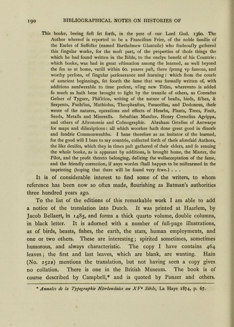 This booke, beeing firft fet forth, in the yere of our Lord God. 1360. The Author whereof is reported to be a Francifcan Frier, of the noble familie of the Earles of Suffolke (named Barthelmew Glantuile) who ftudeoufly gathered this fingular worke, for the moft part, of the properties of thofe things the which he had found written in the Bible, to the onelye benefit of his Countrie: which booke, was had in great eftimation among the learned, as well beyond the fea as at home, vntill within 60. yeares paft, there fprang vp famous, and worthy perfons, of fingular perfeuerance and learning: which from the courfe of auncient beginnings, fet foorth the fame that was formally written of, with additions aunfwerable to time prefent, vfing new Titles, wherevnto is added fo much as hath bene brought to light by the trauaile of others, as Conradus Gefner of Tygure, Phifition, writing of the nature of beafts, birds, fifhes, & Serpents, Fuchfius, Mathiolus, Theophraftus, Paracelfus, and Dodoneus, thefe wrote of the natures, operations and effects of Hearbs, Plants, Trees, Fruit, Seeds, Metalls and Mineralls. Sebaftian Munfter, Henry Cornelius Agrippa, and others of Aftronomie and Cofmographie. Abraham Ortelius of Antwarpe for maps and descriptions: all which woorkes hath done great good in diuerfe and fundrie Commonwealths. I haue therefore as an imitator of the learned, for the good will I bare to my countrie, collected forth of thefe aforefaid Authors, the like deuifes, which they in times paft gathered of their elders, and fo renuing the whole booke, as is apparant by additions, is brought home, the Master, the Pilot, and the profit thereto belonging, defiring the wellacceptation of the fame, and the friendly correction, if anye wordes fhall happen to be miftearmed in the imprinting (hoping that there will be found very fewe.) . . . It is of considerable interest to find some of the writers, to whom reference has been now so often made, flourishing as Batman’s authorities three hundred years ago. To the list of the editions of this remarkable work I am able to add a notice of the translation into Dutch. It was printed at Haarlem, by Jacob Bellaert, in 1485, and forms a thick quarto volume, double columns, in black letter. It is adorned with a number of full-page illustrations, as of birds, beasts, fishes, the earth, the stars, human employments, and one or two others. These are interesting; spirited sometimes, sometimes humorous, and always characteristic. The copy I have contains 464 leaves; the first and last leaves, which are blank, are wanting. Hain (No. 2522) mentions the translation, but not having seen a copy gives no collation. There is one in the British Museum. The book is of course described by Campbell,* and is quoted by Panzer and others. * Annales de la Typographic Nierlandaisc au X V Sihle, La Haye 1874, p. 67.
