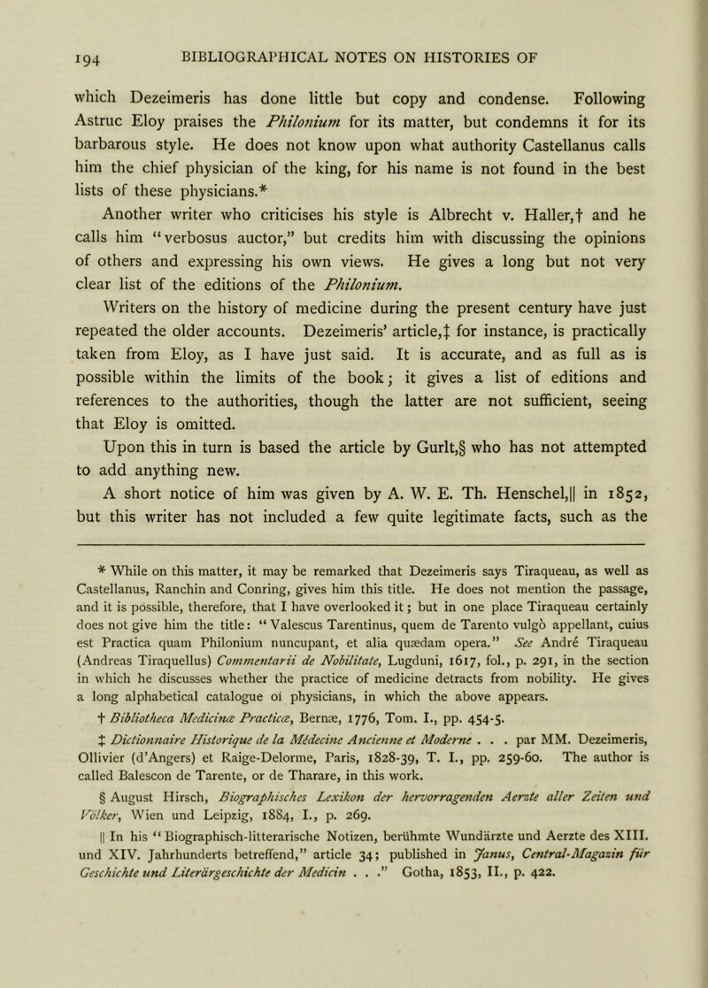 which Dezeimeris has done little but copy and condense. Following Astruc Eloy praises the Philonium for its matter, but condemns it for its barbarous style. He does not know upon what authority Castellanus calls him the chief physician of the king, for his name is not found in the best lists of these physicians.* * * § Another writer who criticises his style is Albrecht v. Haller,f and he calls him “verbosus auctor,” but credits him with discussing the opinions of others and expressing his own views. He gives a long but not very clear list of the editions of the Philonium. Writers on the history of medicine during the present century have just repeated the older accounts. Dezeimeris’ article,} for instance, is practically taken from Eloy, as I have just said. It is accurate, and as full as is possible within the limits of the book; it gives a list of editions and references to the authorities, though the latter are not sufficient, seeing that Eloy is omitted. Upon this in turn is based the article by Gurlt,§ who has not attempted to add anything new. A short notice of him was given by A. W. E. Th. Henschel,|| in 1852, but this writer has not included a few quite legitimate facts, such as the * While on this matter, it may be remarked that Dezeimeris says Tiraqueau, as well as Castellanus, Ranchin and Conring, gives him this title. He does not mention the passage, and it is possible, therefore, that I have overlooked it; but in one place Tiraqueau certainly does not give him the title: “ Valescus Tarentinus, quern de Tarento vulgo appellant, cuius est Practica quam Philonium nuncupant, et alia quoedam opera.” See Andre Tiraqueau (Andreas Tiraquellus) Commentarii de Nobilitate, Lugduni, 1617, fob, p. 291, in the section in which he discusses whether the practice of medicine detracts from nobility. He gives a long alphabetical catalogue oi physicians, in which the above appears. t Bibliotheca Medicines Practices, Bernse, 1776, Tom. I., pp. 454-5. J Dictionnaire Historique de la Mtdecine Ancienne et Moderns . . . par MM. Dezeimeris, Ollivier (d’Angers) et Raige-Delorme, Faris, 1828-39, T. I., pp. 259-60. The author is called Balescon de Tarente, or de Tharare, in this work. § August Hirsch, Biographisches Lexikon der hervorragenden Aerzte aller Zeiten und Volker, Wien und Leipzig, 1884, I., p. 269. II In his “ Biographisch-litterarische Notizen, beriihmte Wundarzte und Aerzte des XIII. und XIV. Jahrhunderts betrefiend,” article 34; published in Janus, Central-Magazin fiir Geschichte und Literargeschickte der Medicin . . .” Gotha, 1853, II., p. 422.