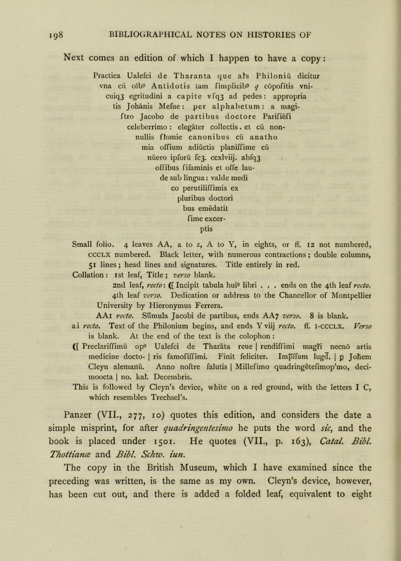 Next comes an edition of which I happen to have a copy: Practica Ualefci de Tharanta que afs Philoniu dicitur vna cu oIt>9 Antidotis tam fimplicib® q copofitis vni- cuiq3 egritudini a capite vfq3 ad pedes: appropria tis Johanis Mefue: per alphabetum: a magi- ftro Jacobo de partibus doctore Parifiefi celeberrimo : elegater collectis. el cu non- nullis ftomie canonibus eft anatho mia offium adiuctis planiffime cu nuero ipforu fc3- ccxlviij. abfq3 offibus fifaminis et offe lau- de sub lingua: valde medi co perutiliffimis ex pluribus doctori bus emedatil fime excer- ptis Small folio. 4 leaves AA, a to z, A to Y, in eights, or ff. 12 not numbered, CCCLX numbered. Black letter, with numerous contractions; double columns, 51 lines; head lines and signatures. Title entirely in red. Collation: 1st leaf, Title; verso blank. 2nd leaf, recto: ([ Incipit tabula hui^ libri . . . ends on the 4th leaf recto. 4th leaf verso. Dedication or address to the Chancellor of Montpellier University by Hieronymus Ferrera. AAl recto. Sumula Jacobi de partibus, ends AA7 verso. 8 is blank, ai recto. Text of the Philonium begins, and ends Y viij recto, ff. i-ccclx. Verso is blank. At the end of the text is the colophon : ([ Preclariffimu op9 Ualefci de Tharata reue | rendiffimi magri necno artis medicine docto- | ris famofiffimi. Finit feliciter. Impffum lugd. | p Joliem Cleyn alemanu. Anno noftre falutis | Millefimo quadringetefimop’mo, deci- moocta | no. kah Decembris. This is followed by Cleyn’s device, white on a red ground, with the letters I C, which resembles Trechsel’s. Panzer (VII., 277, 10) quotes this edition, and considers the date a simple misprint, for after quadringentesimo he puts the word sic, and the book is placed under 1501. He quotes (VII., p. 163), Catal. Bib/. Thottiana and Bibl. Schw. iun. The copy in the British Museum, which I have examined since the preceding was written, is the same as my own. Cleyn’s device, however, has been cut out, and there is added a folded leaf, equivalent to eight