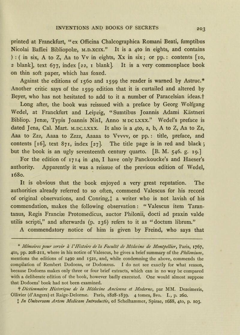 printed at Franckfurt, “ex Officina Chalcographica Romani Beati, fumptibus Nicolai Baffei Bibliopolse, m.d.xcix.” It is a 4to in eights, and contains ) : ( in six, A to Z, Aa to Vv in eights, Xx in six; or pp. : contents [10, 2 blank], text 677, index [22, 1 blank]. It is a very commonplace book on thin soft paper, which has foxed. Against the editions of 1560 and 1599 the reader is warned by Astruc.* Another critic says of the 1599 edition that it is curtailed and altered by Beyer, who has not hesitated to add to it a number of Paracelsian ideas.! Long after, the book was reissued with a preface by Georg Wolfgang Wedel, at Franckfurt and Leipzig, “Sumtibus Joannis Adami Kiistneri Bibliop. Jense, Typis Joannis Nisi, Anno mdclxxx.” Wedel’s preface is dated Jena, Cal. Mart, m.dc.lxxx. It also is a 4to, a, b, A to Z, Aa to Zz, Aaa to Zzz, Aaaa to Zzzz, Aaaaa to Vvvvv, or pp. : title, preface, and contents [16], text 871, index [27]. The title page is in red and black; but the book is an ugly seventeenth century quarto. [B. M. 546. g. 19.] For the edition of 1714 in 4to, I have only Panckoucke’s and Haeser’s authority. Apparently it was a reissue of the previous edition of Wedel, 1680. It is obvious that the book enjoyed a very great reputation. The authorities already referred to so often, commend Valescus for his record of original observations, and Conring,} a writer who is not lavish of his commendation, makes the following observation: “Valescus item Taran- tanus, Regis Francise Protomedicus, auctor Philonii, docti ad praxin valde utilis scripti,” and afterwards (p. 236) refers to it as “doctum librum.” A commendatory notice of him is given by Freind, who says that * Menioirespour servir a VHistoire de la Faculty de Mtdecine de Montpellier, Paris, 1767, 4to, pp. 208-211, where in his notice of Valescus, he gives a brief summary of the Philonium, mentions the editions of 1490 and 1521, and, while condemning the above, commends the compilation of Rembert Dodoens, or Dodonceus. I do not see exactly for what reason, because Dodoens makes only three or four brief extracts, which can in no way be compared with a deliberate edition of the book, however badly executed. One would almost suppose that Dodoens’ book had not been examined. t Dictionnaire Historique de la Midecine Ancienne et Moderne, par MM. Dezeimeris, Ollivier (d’Angers) et Raige-Delorme. Paris, 1828-1839. 4 tomes, 8vo. I., p. 260. J In Universam Artem Medicam Introductio, ed Schelhammer, Spirae, 1688, 4to, p. 103.