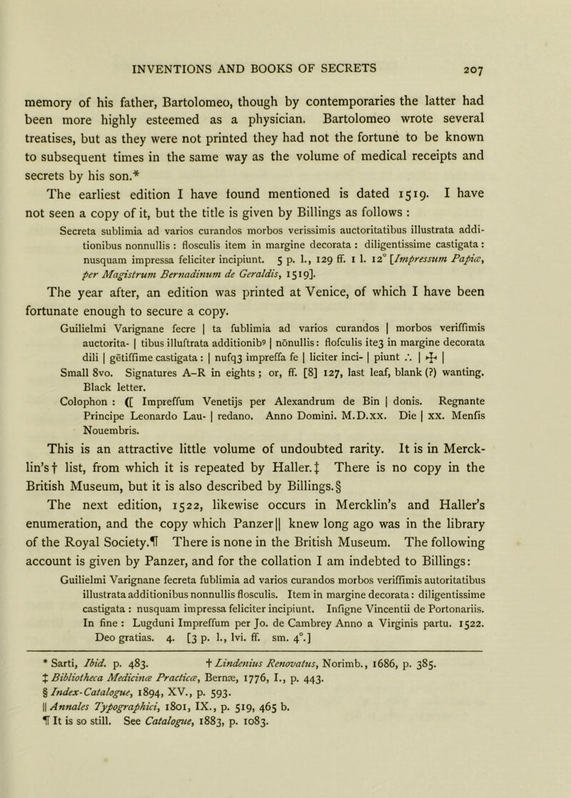 memory of his father, Bartolomeo, though by contemporaries the latter had been more highly esteemed as a physician. Bartolomeo wrote several treatises, but as they were not printed they had not the fortune to be known to subsequent times in the same way as the volume of medical receipts and secrets by his son.* The earliest edition I have found mentioned is dated 1519. I have not seen a copy of it, but the title is given by Billings as follows : Secreta sublimia ad varios curandos morbos verissimis auctoritatibus illustrata addi- tionibus nonnullis : flosculis item in margine decorata : diligentissime castigata: nusquam impressa feliciter incipiunt. 5 p. 1., 129 ff. 1 1. 12° [Impressum Papicc, per Magistrum Bertiadinum de Geraldis, I519]* The year after, an edition was printed at Venice, of which I have been fortunate enough to secure a copy. Guilielmi Varignane fecre | ta fublimia ad varios curandos | morbos veriffimis auctorita- | tibus illuftrata additionib? | nonullis: flofculis ite3 in margine decorata dili | getiffime castigata: | nufq3 impreffa fe | liciter inci- | piunt | ►f* | Small 8vo. Signatures A-R in eights ; or, ff. [8] 127, last leaf, blank (?) wanting. Black letter. Colophon : ([ Impreffum Venetijs per Alexandrum de Bin | donis. Regnante Principe Leonardo Lau- | redano. Anno Domini. M.D.XX. Die | XX. Mentis Nouembris. This is an attractive little volume of undoubted rarity. It is in Merck- lin’sf list, from which it is repeated by Haller, t There is no copy in the British Museum, but it is also described by Billings. § The next edition, 1522, likewise occurs in Mercklin’s and Haller’s enumeration, and the copy which Panzer|| knew long ago was in the library of the Royal Society.U There is none in the British Museum. The following account is given by Panzer, and for the collation I am indebted to Billings: Guilielmi Varignane fecreta fublimia ad varios curandos morbos veriffimis autoritatibus illustrataadditionibus nonnullis flosculis. Item in margine decorata: diligentissime castigata : nusquam impressa feliciter incipiunt. Infigne Vincentii de Portonariis. In fine : Lugduni Impreffum per Jo. de Cambrey Anno a Virginis partu. 1522. Deo gratias. 4. [3 p. 1., Ivi. ff. sm. 40.] * Sarti, Ibid. p. 483. + Lindenius Renovatus, Norimb., 1686, p. 385. X Bibliotheca Medicines Practices, Bernae, 1776, I., p. 443. % Index-Catalogue, 1894, XV., p. 593. || Annales Typographic, 1801, IX., p. 519, 465 b. 1i It is so still. See Catalogue, 1883, p. 1083.