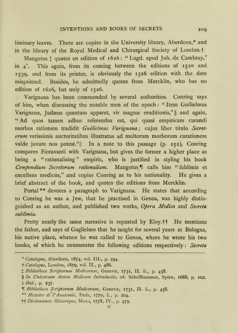 liminary leaves. There are copies in the University library, Aberdeen,* * * § and in the library of the Royal Medical and Chirurgical Society of London, f Mangetus } quotes an edition of 1626: “ Lugd. apud Joh. de Cambray,” in 40. This again, from its coming between the editions of 1520 and 1539, and from its printer, is obviously the 1526 edition with the date misprinted. Besides, he admittedly quotes from Mercklin, who has no edition of 1626, but only of 1526. Varignana has been commended by several authorities. Corning says of him, when discussing the notable men of the epoch: “ Item Guilielmus Varignana, Judaeus quantum apparet, vir magnae eruditionis,” § and again, “ Ad quos tamen adhuc referendus est, qui quasi empiricam curandi morbos rationem tradidit Guilielmus Varignana; cujus liber titulo Secret- orum verissimis auctoritatibus illustratus ad multorum morborum curationem valde juvare nos potest.”|| In a note to this passage (p. 252), Conring compares Fioravanti with Varignana, but gives the former a higher place as being a “ rationalising ” empiric, who is justified in styling his book Compendium Secretorum rationalium. MangetusU calls him “ fublimis et excellens medicus,” and copies Conring as to his nationality. He gives a brief abstract of the book, and quotes the editions from Mercklin. Portal ** devotes a paragraph to Varignana. He states that according to Conring he was a Jew, that he practised in Genoa, was highly distin- guished as an author, and published two works, Opera Medica and Secreta sublimia. Pretty nearly the same narrative is repeated by Eloy.ff He mentions the father, and says of Guglielmo that he taught for several years at Bologna, his native place, whence he was called to Genoa, where he wrote his two books, of which he enumerates the following editions respectively: Secreta * Catalogue, Aberdeen, 1874, vol. III., p. 294. t Catalogue, London, 1879, vol. II., p. 486. X Bibliotheca Scriptorum Medicorum, Genevce, 1731, II. ii., p. 458. § In Universam Artem Medicatn hitroduclio, ed. Schellhammer, Spine, 1688, p. 102. II Ibid., p. 237. If Bibliotheca Scriptorum Medicorum, Genevce, 1731, II. ii., p. 458. ** Histoire de I’Aualomie, Paris, 1770, I., p. 204. ++ Diclionnaire Hislorique, Mons, 1778, IV., p. 479. O