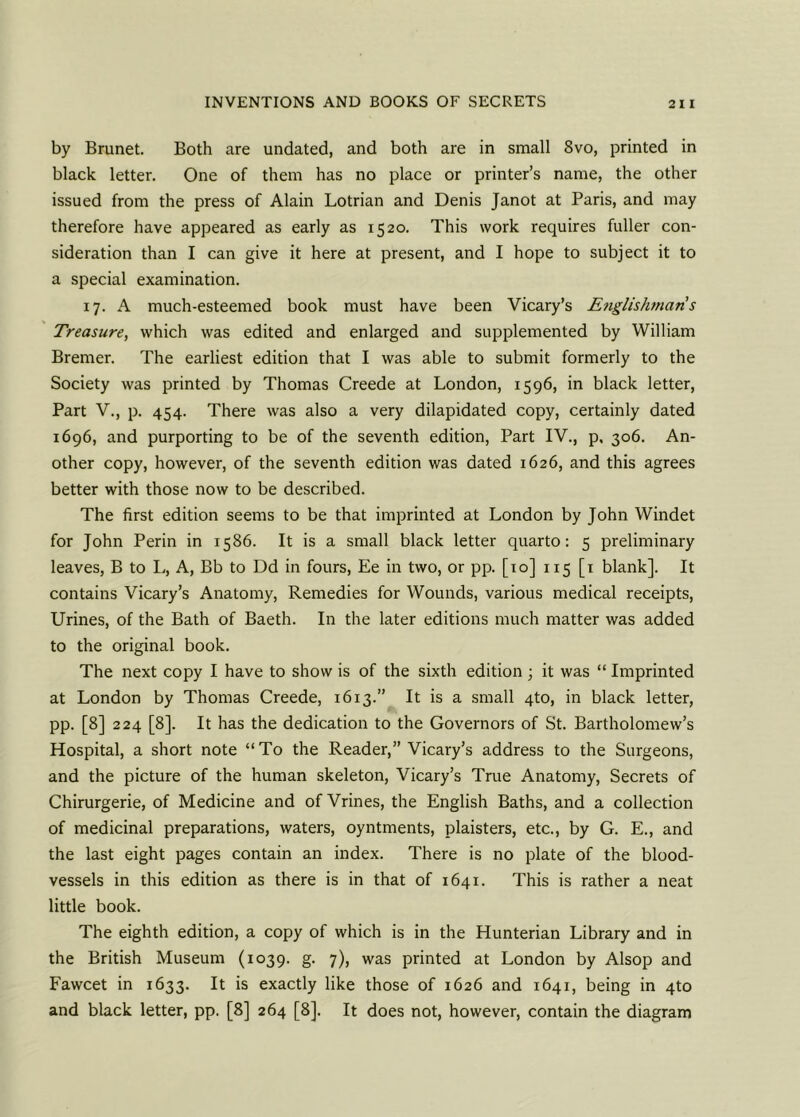 by Brunet. Both are undated, and both are in small 8vo, printed in black letter. One of them has no place or printer’s name, the other issued from the press of Alain Lotrian and Denis Janot at Paris, and may therefore have appeared as early as 1520. This work requires fuller con- sideration than I can give it here at present, and I hope to subject it to a special examination. 17. A much-esteemed book must have been Vicary’s Englishmans Treasure, which was edited and enlarged and supplemented by William Bremer. The earliest edition that I was able to submit formerly to the Society was printed by Thomas Creede at London, 1596, in black letter, Part V., p. 454. There was also a very dilapidated copy, certainly dated 1696, and purporting to be of the seventh edition, Part IV., p, 306. An- other copy, however, of the seventh edition was dated 1626, and this agrees better with those now to be described. The first edition seems to be that imprinted at London by John Windet for John Perin in 1586. It is a small black letter quarto: 5 preliminary leaves, B to L, A, Bb to Dd in fours, Ee in two, or pp. [10] 115 [1 blank]. It contains Vicary’s Anatomy, Remedies for Wounds, various medical receipts, Urines, of the Bath of Baeth. In the later editions much matter was added to the original book. The next copy I have to show is of the sixth edition 3 it was “ Imprinted at London by Thomas Creede, 1613.” It is a small 4to, in black letter, pp. [8] 224 [8]. It has the dedication to the Governors of St. Bartholomew’s Hospital, a short note “To the Reader,” Vicary’s address to the Surgeons, and the picture of the human skeleton, Vicary’s True Anatomy, Secrets of Chirurgerie, of Medicine and of Vrines, the English Baths, and a collection of medicinal preparations, waters, oyntments, plaisters, etc., by G. E., and the last eight pages contain an index. There is no plate of the blood- vessels in this edition as there is in that of 1641. This is rather a neat little book. The eighth edition, a copy of which is in the Hunterian Library and in the British Museum (1039. g. 7), was printed at London by Alsop and Fawcet in 1633. It is exactly like those of 1626 and 1641, being in 4to and black letter, pp. [8] 264 [8]. It does not, however, contain the diagram