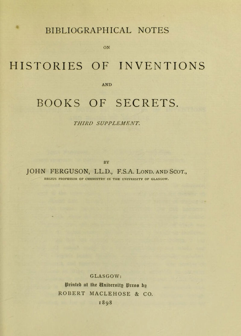 HISTORIES OF INVENTIONS AND BOOKS OF SECRETS. THIRD SUPPLEMENT. BY JOHN FERGUSON, LL.D., F.S.A. Lond. and Scot., REGIUS PROFESSOR OF CHEMISTRY IN THE UNIVERSITY OF GLASGOW. GLASGOW: $rintcb at the SEnitorrsitjo tJvcss bu ROBERT MACLEHOSE & CO. 1898
