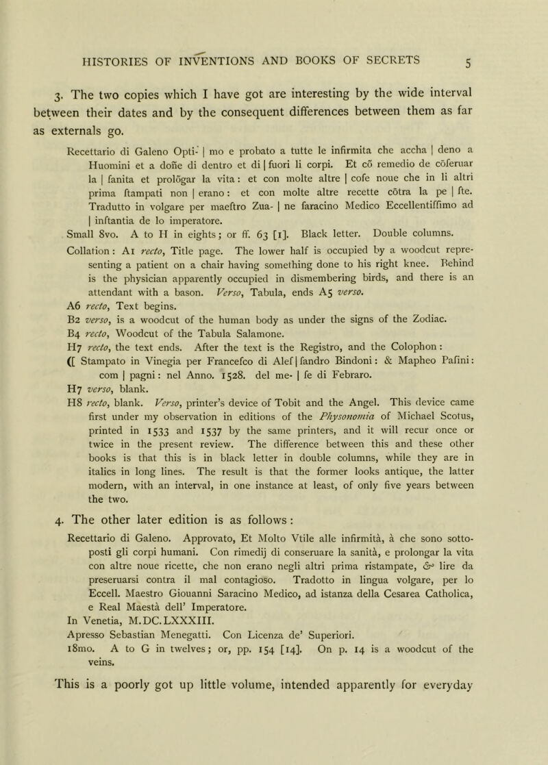 3. The two copies which I have got are interesting by the wide interval between their dates and by the consequent differences between them as far as externals go. Recettario di Galeno Opti- | mo e probato a tutte le infirmita che accha | deno a Huomini et a done di dentro et di | fuori li corpi. Et co remedio de coferuar la | fanita et prologar la vita: et con rnolte altre | cofe noue che in li altri prima ftampati non | erano: et con molte altre recette cotra la pe | fte. Tradutto in volgare per maeftro Zua- | ne faracino Medico Eccellentiffimo ad | inftantia de lo imperatore. Small 8vo. A to II in eights; or ff. 63 [1]. Black letter. Double columns. Collation : Ai recto, Title page. The lower half is occupied by a woodcut repre- senting a patient on a chair having something done to his right knee. Rehind is the physician apparently occupied in dismembering birds, and there is an attendant with a bason. Verso, Tabula, ends A5 verso. A6 recto, Text begins. B2 verso, is a woodcut of the human body as under the signs of the Zodiac. B4 recto. Woodcut of the Tabula Salamone. H7 recto, the text ends. After the text is the Registro, and the Colophon: ([ Stampato in Vinegia per Francefco di Alef|fandro Bindoni: & Mapheo Pafini: com | pagni: nel Anno. 1528. del me- | fe di Febraro. H7 verso, blank. H8 recto, blank. Verso, printer’s device of Tobit and the Angel. This device came first under my observation in editions of the Physonomia of Michael Scotus, printed in 1533 and 1537 by the same printers, and it will recur once or twice in the present review. The difference between this and these other books is that this is in black letter in double columns, while they are in italics in long lines. The result is that the former looks antique, the latter modern, with an interval, in one instance at least, of only five years between the two. 4. The other later edition is as follows: Recettario di Galeno. Approvato, Et Molto Vtile alle infirmita, a che sono sotto- posti gli corpi humani. Con rimedij di conseruare la sanita, e prolongar la vita con altre noue ricette, che non erano negli altri prima ristampate, & lire da preseruarsi contra il mal contagioso. Tradotto in lingua volgare, per lo Eccell. Maestro Giouanni Saracino Medico, ad istanza della Cesarea Catholica, e Real Maesta dell’ Imperatore. In Venetia, M.DC. LXXXIII. Apresso Sebastian Menegatti. Con Licenza de’ Superiori. i8mo. A to G in twelves; or, pp. 154 [14]. On p. 14 is a woodcut of the veins. This is a poorly got up little volume, intended apparently for everyday
