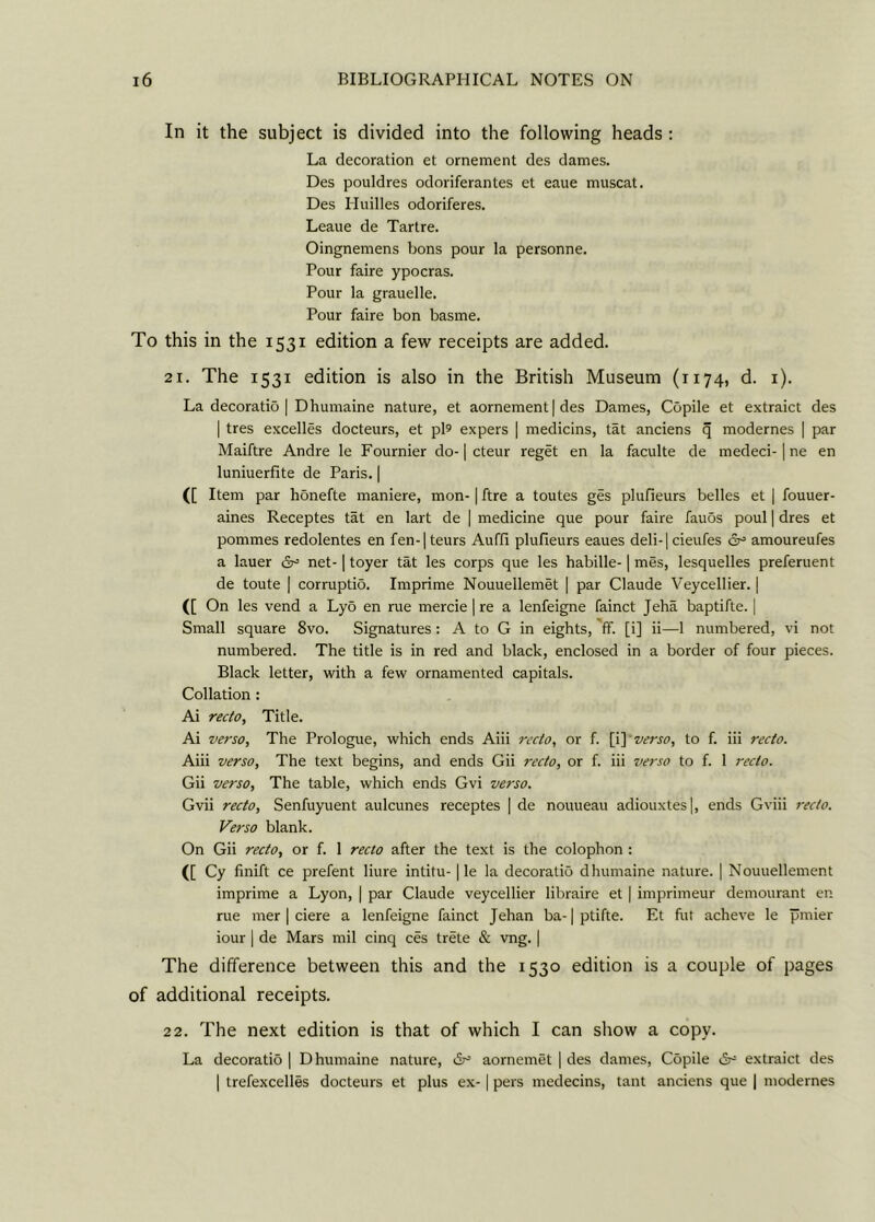 In it the subject is divided into the following heads : La decoration et ornement des dames. Des pouldres odoriferantes et eaue muscat. Des Huilles odoriferes. Leaue de Tartre. Oingnemens bons pour la personne. Pour faire ypocras. Pour la grauelle. Pour faire bon basme. To this in the 1531 edition a few receipts are added. 21. The 1531 edition is also in the British Museum (1174, d. 1). La decoratio | Dhumaine nature, et aornement | des Dames, Copile et extraict des | tres excelles docteurs, et pi® expers | medicins, tat anciens q modernes | par Maiftre Andre le Fournier do-1 cteur reget en la faculte de medeci-1 ne en luniuerfite de Paris. | ([ Item par hSnefte maniere, mon-1 ftre a toutes ges plufieurs belles et | fouuer- aines Receptes tat en lart de ] medicine que pour faire fauos poul | dres et pommes redolentes en fen-|teurs Auffi plufieurs eaues deli-1 cieufes amoureufes a lauer &= net-1 toyer tat les corps que les habille-1 mes, lesquelles preferuent de toute | corruptio. Imprime Nouuellemet | par Claude Veycellier. | ([ On les vend a Lyd en rue mercie | re a lenfeigne fainct Jeha baptifte. | Small square 8vo. Signatures: A to G in eights, ff. [i] ii—1 numbered, vi not numbered. The title is in red and black, enclosed in a border of four pieces. Black letter, with a few ornamented capitals. Collation : Ai recto. Title. Ai verso, The Prologue, which ends Aiii recto, or f. [i] verso, to f. iii recto. Aiii verso. The text begins, and ends Gii recto, or f. iii verso to f. 1 recto. Gii verso, The table, which ends Gvi verso. Gvii recto, Senfuyuent aulcunes receptes | de nouueau adiouxtes|, ends Gviii recto. Verso blank. On Gii recto, or f. 1 recto after the text is the colophon : ([ Cy finift ce prefent liure intitu-1 le la decoratio dhumaine nature. | Nouuellement imprime a Lyon, | par Claude veycellier libraire et | imprimeur demourant en rue mer | ciere a lenfeigne fainct Jehan ba-1 ptifte. Et fut acheve le pmier iour | de Mars mil cinq ces trete & vng. | The difference between this and the 1530 edition is a couple of pages of additional receipts. 22. The next edition is that of which I can show a copy. La decoratio | Dhumaine nature, dr5 aornemet | des dames, Copile dr= extraict des | trefexcelles docteurs et plus ex-1 pers medecins, tant anciens que | modernes