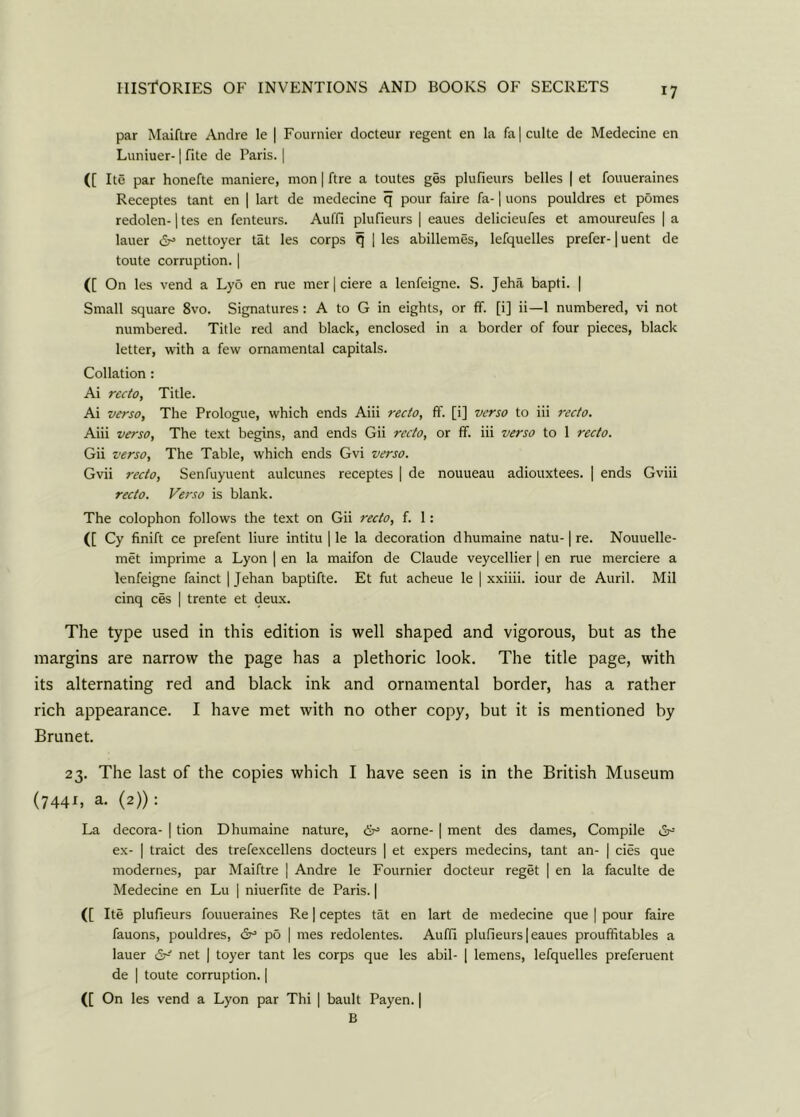 par Maiftre Andre le | Fournier docteur regent en la fa|culte de Medecine en Luniuer-1 fite de Paris. | ([ Itc par honefte maniere, mon | ftre a toutes ges plufieurs belles | et fouueraines Receptes tant en | lart de medecine q pour faire fa-1 uons pouldres et pdmes redolen-1 tes en fenteurs. Aufli plufieurs | eaues delicieufes et amoureufes | a lauer dr5 nettoyer tat les corps q | les abillemes, lefquelles prefer-1 uent de toute corruption. | ([ On les vend a Lyo en rue mer | ciere a lenfeigne. S. Jeha bapti. | Small square 8vo. Signatures : A to G in eights, or ff. [i] ii—1 numbered, vi not numbered. Title red and black, enclosed in a border of four pieces, black letter, with a few ornamental capitals. Collation : Ai recto, Title. Ai verso, The Prologue, which ends Aiii recto, fT. [i] verso to iii recto. Aiii verso, The text begins, and ends Gii recto, or ff. iii verso to 1 recto. Gii verso, The Table, which ends Gvi verso. Gvii recto, Senfuyuent aulcunes receptes | de nouueau adiouxtees. | ends Gviii recto. Verso is blank. The colophon follows the text on Gii recto, f. 1: ([ Cy finift ce prefent liure intitu | le la decoration dhumaine natu-1 re. Nouuelle- met imprime a Lyon | en la maifon de Claude veycellier | en rue merciere a lenfeigne fainct | Jehan baptifte. Et fut acheue le | xxiiii. iour de Auril. Mil cinq ces | trente et deux. The type used in this edition is well shaped and vigorous, but as the margins are narrow the page has a plethoric look. The title page, with its alternating red and black ink and ornamental border, has a rather rich appearance. I have met with no other copy, but it is mentioned by Brunet. 23. The last of the copies which I have seen is in the British Museum (7441, a. (2)): La decora- | tion Dhumaine nature, 6° aorne- | ment des dames, Compile iSr5 ex- | traict des trefexcellens docteurs | et expers medecins, tant an- | cies que modernes, par Maiftre | Andre le Fournier docteur reget | en la faculte de Medecine en Lu | niuerfite de Paris. | ([ Ite plufieurs fouueraines Re | ceptes tat en lart de medecine que | pour faire fauons, pouldres, &= po | mes redolentes. Auffi plufieurs | eaues prouffitables a lauer net | toyer tant les corps que les abil- | lemens, lefquelles preferuent de | toute corruption. | (f On les vend a Lyon par Thi | bault Payen. | B