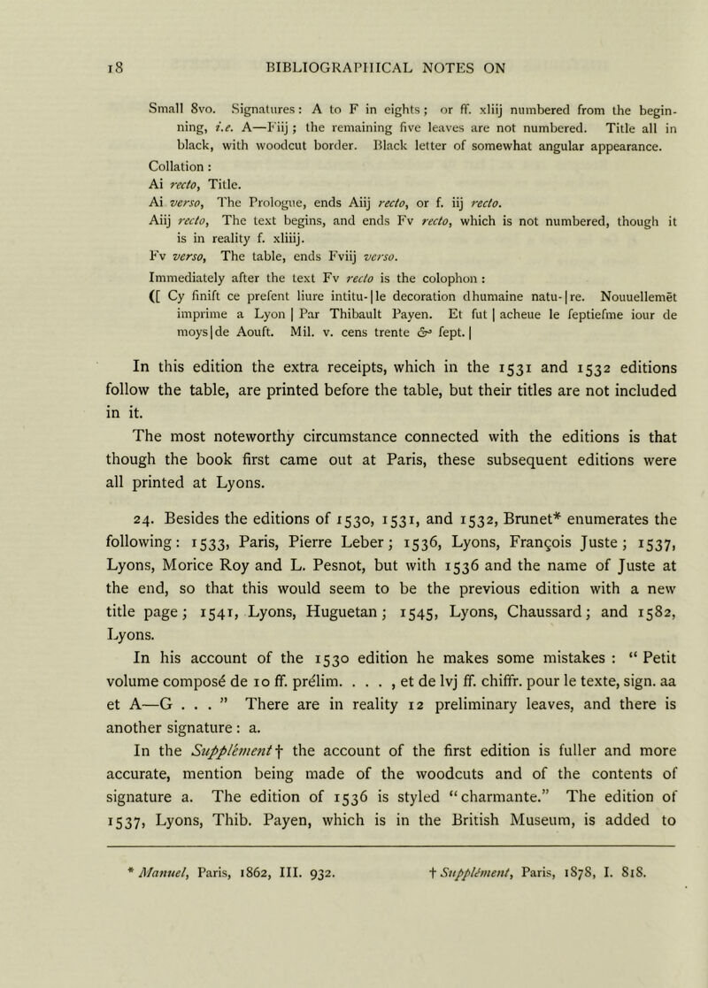 Small 8vo. Signatures: A to F in eights; or ff. xliij numbered from the begin- ning, i.e. A—Fiij ; the remaining five leaves are not numbered. Title all in black, with woodcut border. Black letter of somewhat angular appearance. Collation : Ai recto, Title. Ai verso, The Prologue, ends Aiij recto, or f. iij recto. Aiij recto, The text begins, and ends Fv recto, which is not numbered, though it is in reality f. xliiij. Fv verso. The table, ends Fviij verso. Immediately after the text Fv recto is the colophon : ([ Cy finift ce prefent liure intitu-1le decoration dhumaine natu-|re. Nouuellemet imprime a Lyon | Par Thibault Payen. El fut | acheue le feptiefme iour de moys|de Aouft. Mil. v. cens trente &> fept. | In this edition the extra receipts, which in the 1531 and 1532 editions follow the table, are printed before the table, but their titles are not included in it. The most noteworthy circumstance connected with the editions is that though the book first came out at Paris, these subsequent editions were all printed at Lyons. 24. Besides the editions of 1530, 1531, and 1532, Brunet* enumerates the following: 1533, Paris, Pierre Leber; 1536, Lyons, Francois Juste; 1537, Lyons, Morice Roy and L. Pesnot, but with 1536 and the name of Juste at the end, so that this would seem to be the previous edition with a new title page; 1541, Lyons, Huguetan; 1545, Lyons, Chaussard; and 1582, Lyons. In his account of the 1530 edition he makes some mistakes : “ Petit volume compost de 10 ff. prelim. . . . , et de lvj ff. chiffr. pour le texte, sign, aa et A—G ...” There are in reality 12 preliminary leaves, and there is another signature: a. In the Supplement f the account of the first edition is fuller and more accurate, mention being made of the woodcuts and of the contents of signature a. The edition of 1536 is styled “charmante.” The edition of 1537, Lyons, Thib. Payen, which is in the British Museum, is added to Manuel, Paris, 1862, III. 932. t Supplement, Paris, 1S7S, I. 81S.