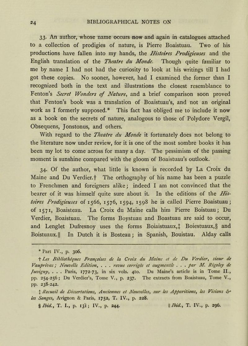 33. An author, whose name occurs now and again in catalogues attached to a collection of prodigies of nature, is Pierre Boaistuau. Two of his productions have fallen into my hands, the Histoires Prodigieuses and the English translation of the Theatre du Monde. Though quite familiar to me by name I had not had the curiosity to look at his writings till I had got these copies. No sooner, however, had I examined the former than I recognized both in the text and illustrations the closest resemblance to Fenton’s Secret Wonders of Nature, and a brief comparison soon proved that Fenton’s book was a translation of Boaistuau’s, and not an original work as I formerly supposed.* This fact has obliged me to include it now as a book on the secrets of nature, analogous to those of Polydore Vergil, Obsequens, Jonstonus, and others. With regard to the Theatre du Monde it fortunately does not belong to the literature now under review, for it is one of the most sombre books it has been my lot to come across for many a day. The pessimism of the passing moment is sunshine compared with the gloom of Boaistuau’s outlook. 34. Of the author, what little is known is recorded by La Croix du Maine and Du Verdier.f The orthography of his name has been a puzzle to Frenchmen and foreigners alike; indeed I am not convinced that the bearer of it was himself quite sure about it. In the editions of the His- toires Prodigieuses of 1566, 1576, 1594, 1598 he is called Pierre Boaistuau; of 1571, Boaisteau. La Croix du Maine calls him Pierre Boistuau; Du Verdier, Boaistuau. The forms Boystuau and Boastuau are said to occur, and Lenglet Dufresnoy uses the forms Boiaistuaux,f Boiestuaux,§ and Boistuaux.H In Dutch it is Bosteau; in Spanish, Bouistau. Alday calls * Part IV., p. 306. t Les BibliotlUques Francoises de la Croix du Maine et de Du Verdier, sieur de Vauprivas; Nouvelle Edition, . . . revue corrigle et augmentie . . . par M. Rigoley de Juvigny, . . . Paris, 1772-73, in six vols. 4to. Du Maine’s article is in Tome II., pp. 254-256; Du Verdier’s, Tome V., p. 237. The extracts from Boaistuau, Tome V., pp. 238-242. J Recueil de Dissertations, Anciennes et Nouvelles, stir les Apparitions, les Visions les Songes, Avignon & Paris, 1752, T. IV., p. 228. %Ibid., T. I., p. 131; IV., p. 244. || Ibid., T. IV., p. 296.