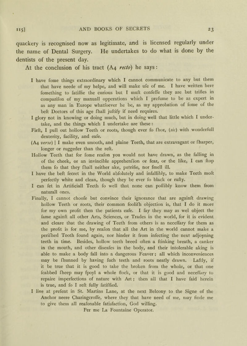 quackery is recognised now as legitimate, and is licensed regularly under the name of Dental Surgery. He undertakes to do what is done by the dentists of the present day. At the conclusion of his tract (A4 recto) he says: I have fome things extraordinary which I cannot communicate to any but them that have neede of my helpe, and will make ufe of me. I have written here fomething to fatiffie the curious but I muft confeffe they are but trifles in comparifon of my manuall opperations which I prefume to be as expert in as any man in Europe whatfoever he be, as my approbation of fome of the beft Doctors of this age fhall juftify if need requires. I glory not in knowing or doing much, but in doing well that little which I under- take, and the things which I undertake are these: Firft, I pull out hollow Teeth or roots, though ever fo fhor, (sic) with wonderfull dexterity, facility, and eafe. (A4 verso) | I make even smooth, and plaine Teeth, that are extravagant or fharper, longer or ruggeder than (he reft. Hollow Teeth that for fome reafon you would not have drawn, as the falling in of the cheek, or an invincible apprehenfion or fear, or the like, I can ftop them fo that they fhall neither ake, putrifie, nor fmell ill. I have the beft fecret in the World abfolutely and infallibly, to make Teeth moft perfectly white and clean, though they be ever fo black or rufty. I can fet in Artificiall Teeth fo well that none can pofl'ibly know them from naturall ones. Finally, I cannot choofe but convince their ignorance that are againft drawing hollow Teeth or roots, their common foolifh objection is, that I do it more for my own profit then the patients eafe. I fay they may as wel object the fame againft all other Arts, Sciences, or Trades in the world, for it is evident and cleare that the drawing of Teeth from others is as neceflary for them as the profit is for me, by reafon that all the Art in the world cannot make a perifhed Tooth found again, nor hinder it from infecting the next adjoyning teeth in time. Besides, hollow teeth breed often a ftinking breath, a canker in the mouth, and other diseafes in the body, and their intolerable aking is able to make a body fall into a dangerous Feaver; all which inconveniences may be fhunned by having fuch teeth and roots neatly drawn. Laftly, if it be true that it is good to take the broken from the whole, or that one fcabbed fheep may fpoyl a whole flock, or that it is good and neceffary to repaire imperfections of nature with Art; then all that I have faid herein is true, and fo I reft fully fatiffied. I live at prefent in St. Martins Lane, at the next Belcony to the Signe of the Anchor neere Charingcroffe, where they that have need of me, may finde me to give them all reafonable fatisfaction, God willing. Per me La Fountaine Operator.