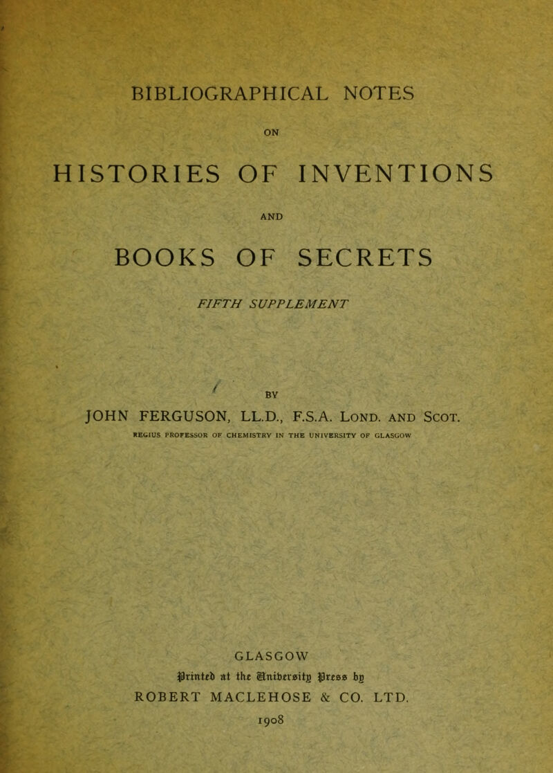 HISTORIES OF INVENTIONS AND BOOKS OF SECRETS FIFTH SUPPLEMENT JOHN FERGUSON, LL.D., F.S.A. Lond. and Scot. REGIUS PROFESSOR OF CHEMISTRY IN THE UNIVERSITY OF GLASGOW GLASGOW $rinttb at the gtntbtvaitj) $reea bp ROBERT MACLEHOSE & CO. LTD. 1908