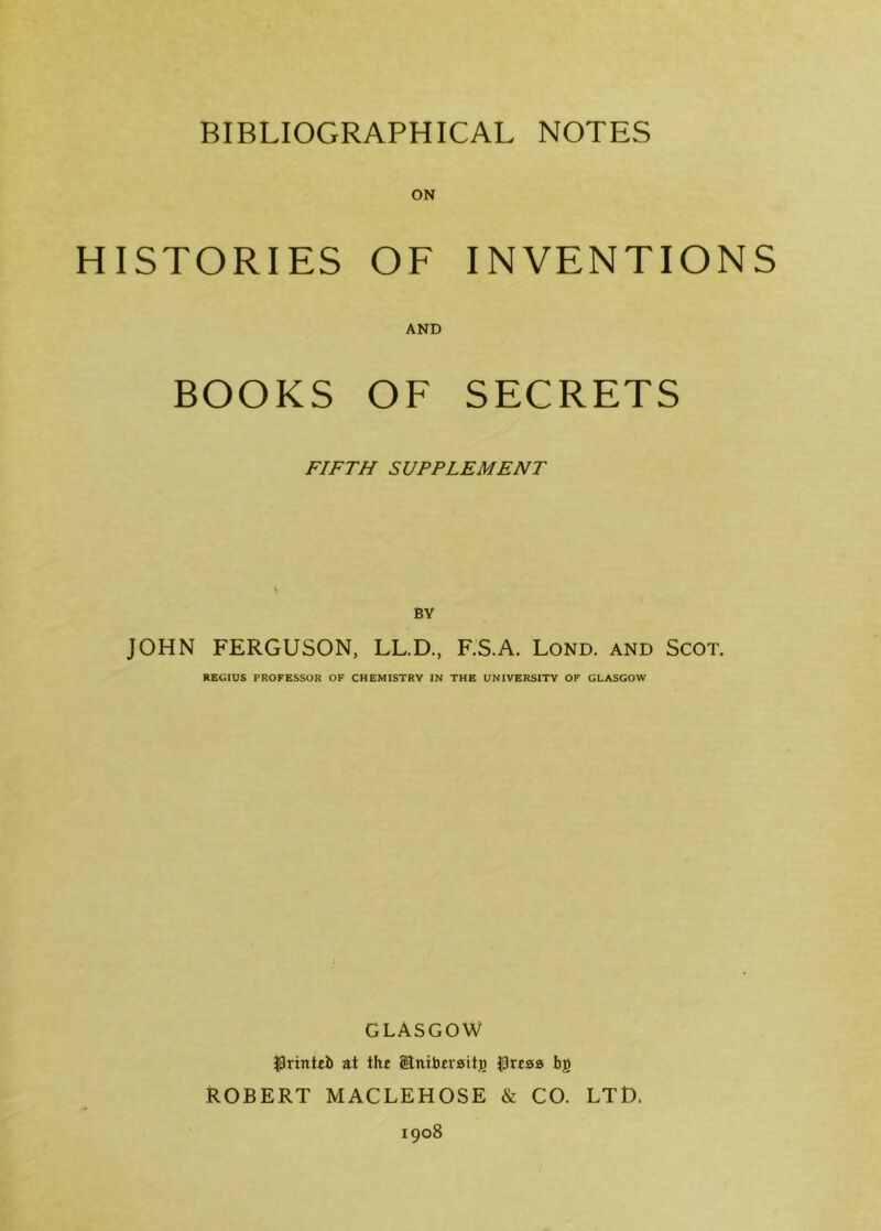 HISTORIES OF INVENTIONS AND BOOKS OF SECRETS FIFTH SUPPLEMENT BY JOHN FERGUSON, LL.D, F.S.A. Lond. and Scot. REGIUS PROFESSOR OF CHEMISTRY IN THE UNIVERSITY OF GLASGOW GLASGOW $rinteb at the Slniberaitg $reaa bg ROBERT MACLEHOSE & CO. LTD.