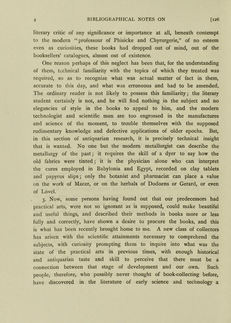 literary critic of any significance or importance at all, beneath contempt to the modern “ professour of Phisicke and Chyrurgerie,” of no esteem even as curiosities, these books had dropped out of mind, out of the booksellers’ catalogues, almost out of existence. One reason perhaps of this neglect has been that, for the understanding of them, technical familiarity with the topics of which they treated was required, so as to recognize what was actual matter of fact in them, accurate to this day, and what was erroneous and had to be amended. The ordinary reader is not likely to possess this familiarity; the literary student certainly is not, and he will find nothing in the subject and no elegancies of style in the books to appeal to him, and the modern technologist and scientific man are too engrossed in the manufactures and science of the moment, to trouble themselves with the supposed rudimentary knowledge and defective applications of older epochs. But, in this section of antiquarian research, it is precisely technical insight that is wanted. No one but the modern metallurgist can describe the metallurgy of the past; it requires the skill of a dyer to say how the old fabrics were tinted; it is the physician alone who can interpret the cures employed in Babylonia and Egypt, recorded on clay tablets and papyrus slips; only the botanist and pharmacist can place a value on the work of Macer, or on the herbals of Dodoens or Gerard, or even of Lovel. 3. Now, some persons having found out that our predecessors had practical arts, were not so ignorant as is supposed, could make beautiful and useful things, and described their methods in books more or less fully and correctly, have shown a desire to procure the books, and this is what has been recently brought home to me. A new class of collectors has arisen with the scientific attainments necessary to comprehend the subjects, with curiosity prompting them to inquire into what was the state of the practical arts in previous times, with enough historical and antiquarian taste and skill to perceive that there must be a connection between that stage of development and our own. Such people, therefore, who possibly never thought of book-collecting before, have discovered in the literature of early science and technology a