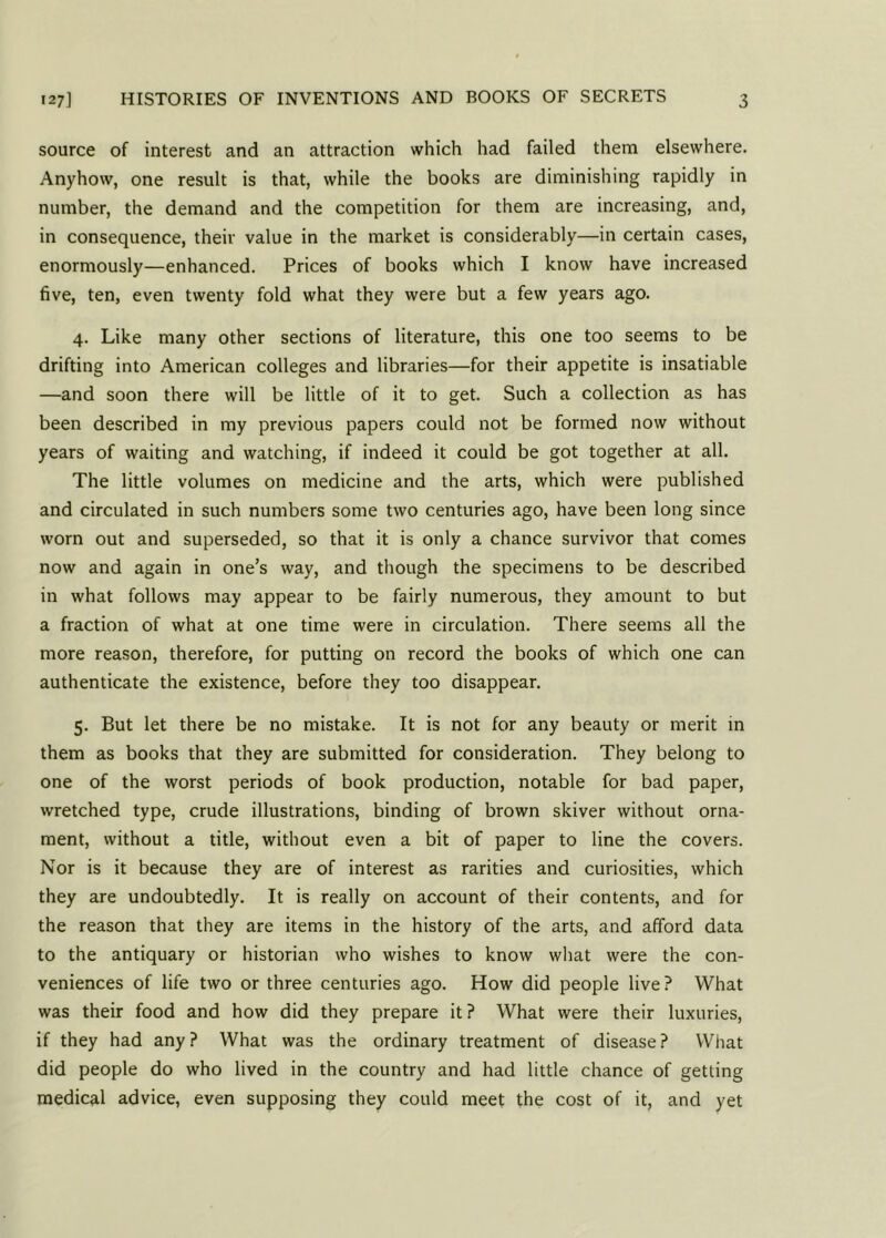 source of interest and an attraction which had failed them elsewhere. Anyhow, one result is that, while the books are diminishing rapidly in number, the demand and the competition for them are increasing, and, in consequence, their value in the market is considerably—in certain cases, enormously—enhanced. Prices of books which I know have increased five, ten, even twenty fold what they were but a few years ago. 4. Like many other sections of literature, this one too seems to be drifting into American colleges and libraries—for their appetite is insatiable —and soon there will be little of it to get. Such a collection as has been described in my previous papers could not be formed now without years of waiting and watching, if indeed it could be got together at all. The little volumes on medicine and the arts, which were published and circulated in such numbers some two centuries ago, have been long since worn out and superseded, so that it is only a chance survivor that comes now and again in one’s way, and though the specimens to be described in what follows may appear to be fairly numerous, they amount to but a fraction of what at one time were in circulation. There seems all the more reason, therefore, for putting on record the books of which one can authenticate the existence, before they too disappear. 5. But let there be no mistake. It is not for any beauty or merit in them as books that they are submitted for consideration. They belong to one of the worst periods of book production, notable for bad paper, wretched type, crude illustrations, binding of brown skiver without orna- ment, without a title, without even a bit of paper to line the covers. Nor is it because they are of interest as rarities and curiosities, which they are undoubtedly. It is really on account of their contents, and for the reason that they are items in the history of the arts, and afford data to the antiquary or historian who wishes to know what were the con- veniences of life two or three centuries ago. How did people live? What was their food and how did they prepare it ? What were their luxuries, if they had any? What was the ordinary treatment of disease? What did people do who lived in the country and had little chance of getting medical advice, even supposing they could meet the cost of it, and yet
