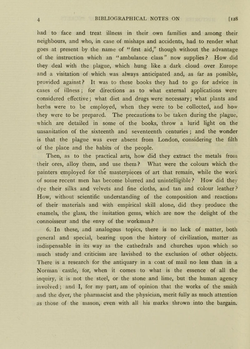 had to face and treat illness in their own families and among their neighbours, and who, in case of mishaps and accidents, had to render what goes at present by the name of “first aid,” though without the advantage of the instruction which an “ ambulance class ” now supplies ? How did they deal with the plague, which hung like a dark cloud over Europe and a visitation of which was always anticipated and, as far as possible, provided against? It was to these books they had to go for advice in cases of illness; for directions as to what external applications were considered effective; what diet and drugs were necessary; what plants and herbs were to be employed, when they were to be collected, and how they were to be prepared. The precautions to be taken during the plague, which are detailed in some of the books, throw a lurid light on the unsanitation of the sixteenth and seventeenth centuries; and the wonder is that the plague was ever absent from London, considering the filth of the place and the habits of the people. Then, as to the practical arts, how did they extract the metals from their ores, alloy them, and use them? What were the colours which the painters employed for the masterpieces of art that remain, while the work of some recent men has become blurred and unintelligible? How did they dye their silks and velvets and fine cloths, and tan and colour leather? How, without scientific understanding of the composition and reactions of their materials and with empirical skill alone, did they produce the enamels, the glass, the imitation gems, which are now the delight of the connoisseur and the envy of the workman? 6. In these, and analogous topics, there is no lack of matter, both general and special, bearing upon the history of civilization, matter as indispensable in its way as the cathedrals and churches upon which so much study and criticism are lavished to the exclusion of other objects. There is a research for the antiquary in a coat of mail no less than in a Norman castle, for, when it comes to what is the essence of all the inquiry, it is not the steel, or the stone and lime, but the human agency involved ; and I, for my part, am of opinion that the works of the smith and the dyer, the pharmacist and the physician, merit fully as much attention as those of the mason, even with all his marks thrown into the bargain.