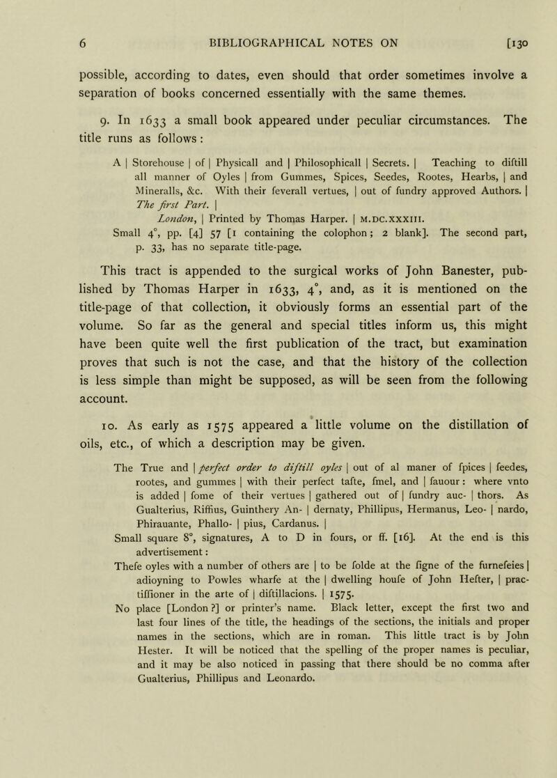 possible, according to dates, even should that order sometimes involve a separation of books concerned essentially with the same themes. 9. In 1633 a small book appeared under peculiar circumstances. The title runs as follows : A | Storehouse | of | Physicall and | Philosophicall | Secrets. | Teaching to diftill all manner of Oyles | from Gummes, Spices, Seedes, Rootes, Hearbs, | and Mineralls, &c. With their feverall vertues, | out of fundry approved Authors. | The first Part. \ London, | Printed by Thomas Harper. | m.dc.xxxiii. Small 40, pp. [4] 57 [1 containing the colophon; 2 blank]. The second part, p. 33, has no separate title-page. This tract is appended to the surgical works of John Banester, pub- lished by Thomas Harper in 1633, 40, and, as it is mentioned on the title-page of that collection, it obviously forms an essential part of the volume. So far as the general and special titles inform us, this might have been quite well the first publication of the tract, but examination proves that such is not the case, and that the history of the collection is less simple than might be supposed, as will be seen from the following account. 10. As early as 1575 appeared a little volume on the distillation of oils, etc., of which a description may be given. The True and | perfect order to diftill oyles | out of al maner of fpices | feedes, rootes, and gummes | with their perfect tafte, fmel, and | fauour : where vnto is added | fome of their vertues | gathered out of | fundry auc- | thors. As Gualterius, Riffius, Guinthery An- | dernaty, Phillipus, Hermanus, Leo- | nardo, Phirauante, Phallo- | pius, Cardanus. | Small square 8°, signatures, A to D in fours, or ff. [16]. At the end is this advertisement: Thefe oyles with a number of others are | to be folde at the figne of the furnefeies | adioyning to Powles wharfe at the | dwelling houfe of John Ilefter, | prac- titioner in the arte of | diftillacions. | 1575- No place [London?] or printer’s name. Black letter, except the first two and last four lines of the title, the headings of the sections, the initials and proper names in the sections, which are in roman. This little tract is by John Hester. It will be noticed that the spelling of the proper names is peculiar, and it may be also noticed in passing that there should be no comma after Gualterius, Phillipus and Leonardo.