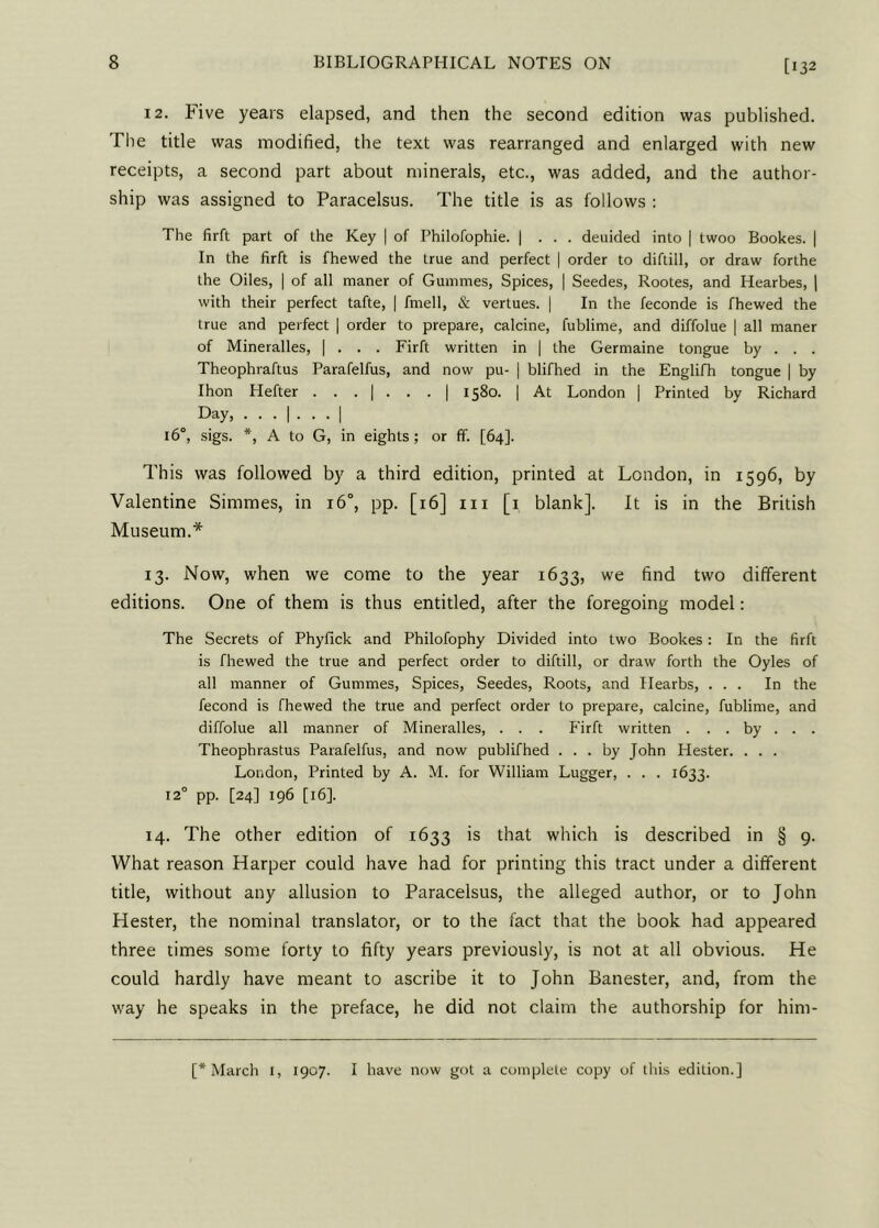 [132 12. Five years elapsed, and then the second edition was published. The title was modified, the text was rearranged and enlarged with new receipts, a second part about minerals, etc., was added, and the author- ship was assigned to Paracelsus. The title is as follows : The firft part of the Key | of Philofophie. | . . . deuided into 1 twoo Bookes. | In the firft is fhewed the true and perfect | order to diftill, or draw forthe the Oiles, | of all maner of Gumraes, Spices, | Seedes, Rootes, and Hearbes, | with their perfect tafte, | fmell, & vertues. | In the feconde is fhewed the true and perfect | order to prepare, calcine, fublime, and diffolue | all maner of Mineralles, | . . . Firft written in | the Germaine tongue by . . . Theophraftus Parafelfus, and now pu- | blifhed in the Englifh tongue | by Ihon Hefter ... | ... | 1580. | At London | Printed by Richard Day, ... | ... | 160, sigs. *, A to G, in eights; or ff. [64]. This was followed by a third edition, printed at London, in 1596, by Valentine Simmes, in 16°, pp. [16] in [1 blank]. It is in the British Museum.* 13. Now, when we come to the year 1633, we find two different editions. One of them is thus entitled, after the foregoing model: The Secrets of Phyfick and Philofophy Divided into two Bookes : In the firft is fhewed the true and perfect order to diftill, or draw forth the Oyles of all manner of Gummes, Spices, Seedes, Roots, and Hearbs, ... In the fecond is fhewed the true and perfect order to prepare, calcine, fublime, and diffolue all manner of Mineralles, . . . Firft written . . . by . . . Theophrastus Parafelfus, and now publifhed ... by John Hester. . . . London, Printed by A. M. for William Lugger, . . . 1633. 12° pp. [24] 196 [16]. 14. The other edition of 1633 is that which is described in § 9. What reason Harper could have had for printing this tract under a different title, without any allusion to Paracelsus, the alleged author, or to John Hester, the nominal translator, or to the fact that the book had appeared three times some forty to fifty years previously, is not at all obvious. He could hardly have meant to ascribe it to John Banester, and, from the way he speaks in the preface, he did not claim the authorship for him- [* March 1, 1907. I have now got a complete copy of this edition.]