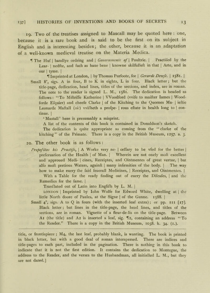 19. Two of the treatises assigned to Mascall may be quoted here: one, because it is a rare book and is said to be the first on its subject in English and is interesting besides; the other, because it is an adaptation of a well-known medieval treatise on the Materia Medica. II The Huf | bandlye ordring and j Gouernmente of \ Poultrie. | Practifed by the Lear- | nedfte, and fuch as haue bene | knowne skilfulleft in that | Arte, and in our | tyme. | HImprinted at London, | by Thomas Purfoote, for | Gerarde Dewfe. | 1581. | Small 8°, sigs. A in four, B to K in eights, L in four. Black letter; but the title-page, dedication, head lines, titles of the sections, and index, are in roman. The note to the reader is signed L. M., 1581. The dedication is headed as follows: “To Miftriffe Katherine | Woodford (wife to maifter lames | Wood- forde Efquier) and cheefe Clarke | of the Kitching to the Queenes Ma- | ieftie Leonarde Maftall {sic) vvifheth a profpe- | rous eftate in health long to | con- tinue. | ‘ Mastall ’ here is presumably a misprint. A list of the contents of this book is contained in Donaldson’s sketch. The dedication is quite appropriate as coming from the “clarke of the kitching” of the Primate. There is a copy in the British Museum, 1257. a. 3. 20. The other book is as follows : Prepofitas his Practife, | A Worke very ne- | ceffary to be vfed for the better | preferuation of the Health | of Man. | Wherein are not onely moft excellent and approued Medi- | cines, Receiptes, and Ointmentes of great vertue, | but alfo moft pretious Waters, againft | many infirmities of the body. | The way how to make euery the faid feuerall Medicines, | Receiptes, and Ointmentes. | With a Table for the ready finding out of euery the Difeafes, | and the Remedies for the fame. | Tranflated out of Latin into Englifh by L. M. | London | Imprinted by Iohn Wolfe for Edward White, dwelling at | the little North doore of Paules, at the Signe | of the Gunne. 1588. | Small 4°, sigs. A to Q in fours (with the inserted leaf extra); or pp. in [17]. Black letter; but lines in the title-page, the head lines, and titles of the sections, are in roman. Vignette of a fleur-de-lis on the title-page. Between Ai (the title) and A2 is inserted a leaf, sig. H2, containing an address “To the Reader.” There is a copy in the British Museum, 1038. k. 34. (1.). title, or frontispiece ; M4, the last leaf, probably blank, is wanting. The book is printed in black letter, but with a good deal of roman interspersed. There are indices and title-pages to each part, included in the pagination. There is nothing in this book to indicate that it is not the first edition. It contains the dedication to Montegue, the address to the Reader, and the verses to the Husbandman, all initialled L. M., but they are not dated.]