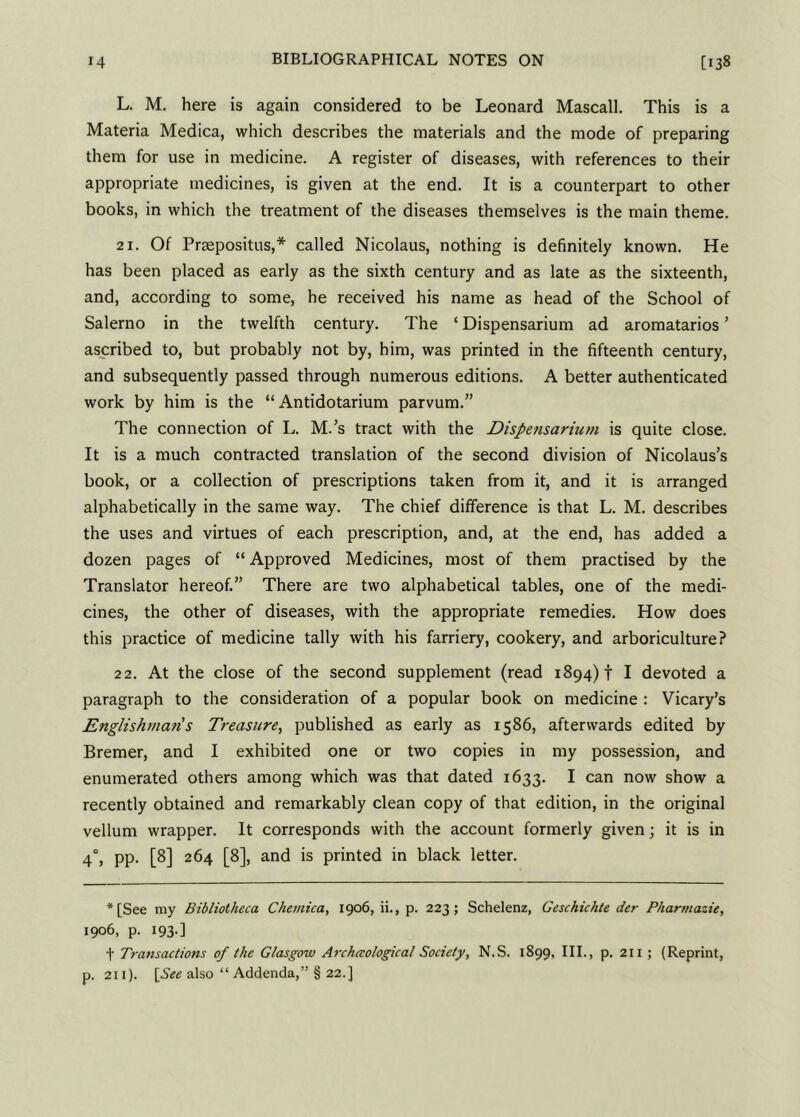 L. M. here is again considered to be Leonard Mascall. This is a Materia Medica, which describes the materials and the mode of preparing them for use in medicine. A register of diseases, with references to their appropriate medicines, is given at the end. It is a counterpart to other books, in which the treatment of the diseases themselves is the main theme. 21. Of Prsepositus,* called Nicolaus, nothing is definitely known. He has been placed as early as the sixth century and as late as the sixteenth, and, according to some, he received his name as head of the School of Salerno in the twelfth century. The ‘ Dispensarium ad aromatarios’ ascribed to, but probably not by, him, was printed in the fifteenth century, and subsequently passed through numerous editions. A better authenticated work by him is the “ Antidotarium parvum.” The connection of L. M.’s tract with the Dispensarium is quite close. It is a much contracted translation of the second division of Nicolaus’s book, or a collection of prescriptions taken from it, and it is arranged alphabetically in the same way. The chief difference is that L. M. describes the uses and virtues of each prescription, and, at the end, has added a dozen pages of “ Approved Medicines, most of them practised by the Translator hereof.” There are two alphabetical tables, one of the medi- cines, the other of diseases, with the appropriate remedies. How does this practice of medicine tally with his farriery, cookery, and arboriculture? 22. At the close of the second supplement (read 1894)! I devoted a paragraph to the consideration of a popular book on medicine : Vicary’s Engiishmatis Treasure, published as early as 1586, afterwards edited by Bremer, and I exhibited one or two copies in my possession, and enumerated others among which was that dated 1633. I can now show a recently obtained and remarkably clean copy of that edition, in the original vellum wrapper. It corresponds with the account formerly given; it is in 40, pp. [8] 264 [8], and is printed in black letter. *[See my Bibliotheca Chemica, 1906, ii., p. 223; Schelenz, Geschichte der Pharmazie, 1906, p. 193.] t Transactions of the Glasgow Archicological Society, N.S. 1899, III., p. 211 ; (Reprint, p. 211). [See also “ Addenda,” § 22.]