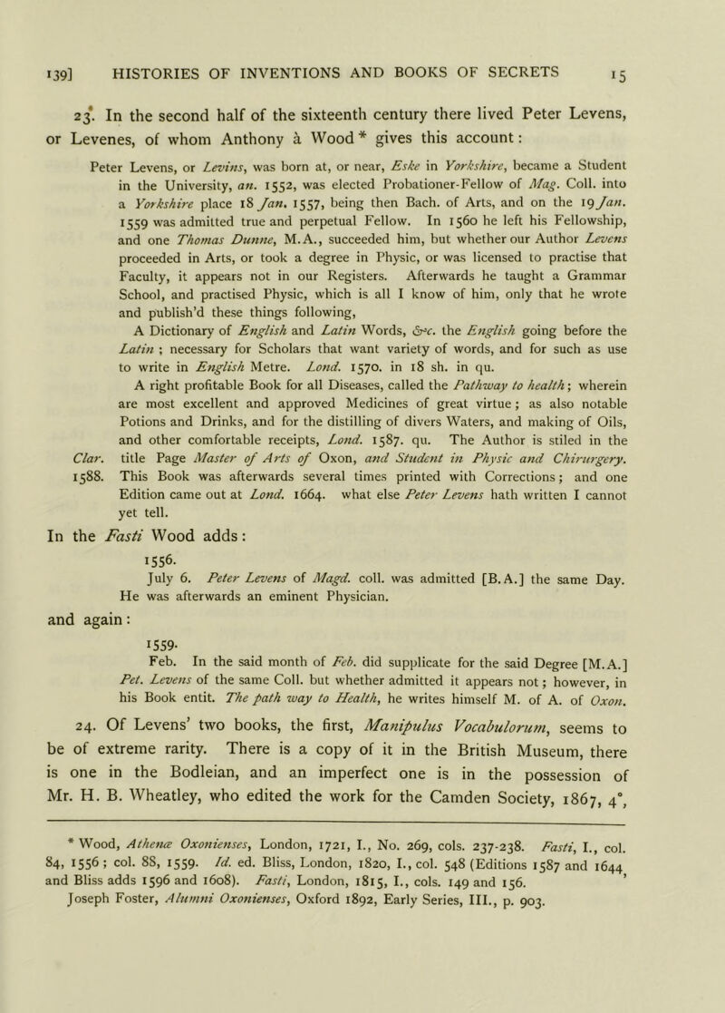 *5 23. In the second half of the sixteenth century there lived Peter Levens, or Levenes, of whom Anthony a Wood * gives this account: Peter Levens, or Levins, was born at, or near, Eske in Yorkshire, became a Student in the University, an. 1552, was elected Probationer-Fellow of Mag. Coll, into a Yorkshire place 18 Jan. 1557, being then Bach, of Arts, and on the 19 Jan. 1559 was admitted true and perpetual Fellow. In 1560 he left his Fellowship, and one Thomas Dunne, M.A., succeeded him, but whether our Author Levens proceeded in Arts, or took a degree in Physic, or was licensed to practise that Faculty, it appears not in our Registers. Afterwards he taught a Grammar School, and practised Physic, which is all I know of him, only that he wrote and publish’d these things following, A Dictionary of English and Latin Words, £r=c. the English going before the Latin ; necessary for Scholars that want variety of words, and for such as use to write in English Metre. Loud. 1570. in 18 sh. in qu. A right profitable Book for all Diseases, called the Pathway to health; wherein are most excellent and approved Medicines of great virtue; as also notable Potions and Drinks, and for the distilling of divers Waters, and making of Oils, and other comfortable receipts, Lond. 1587. qu. The Author is stiled in the Clar. title Page Master of Arts of Oxon, and Student in Physic and Chirurgery. 1588. This Book was afterwards several times printed with Corrections; and one Edition came out at Lond. 1664. what else Peter Levens hath written I cannot yet tell. In the Fasti Wood adds: 1556. July 6. Peter Levens of Magd. coll, was admitted [B. A.] the same Day. He was afterwards an eminent Physician. and again: 1559- Feb. In the said month of Feb. did supplicate for the said Degree [M.A.] Pet. Levens of the same Coll, but whether admitted it appears not; however, in his Book entit. The path way to Health, he writes himself M. of A. of Oxon. 24. Of Levens’ two books, the first, Manipulus Vocabulorum, seems to be of extreme rarity. There is a copy of it in the British Museum, there is one in the Bodleian, and an imperfect one is in the possession of Mr. H. B. Wheatley, who edited the work for the Camden Society, 1867, 4°, •Wood, Athena Oxonienses, London, 1721, I., No. 269, cols. 237-238. Fasti, I., col. 84, 1556 ; col. 88, 1559. Id. ed. Bliss, London, 1820, I., col. 548 (Editions 1587 and 1644 and Bliss adds 1596 and 1608). Fasti, London, 1815, I., cols. 149 and 156. Joseph Foster, Alumni Oxonienses, Oxford 1892, Early Series, III., p. 903.