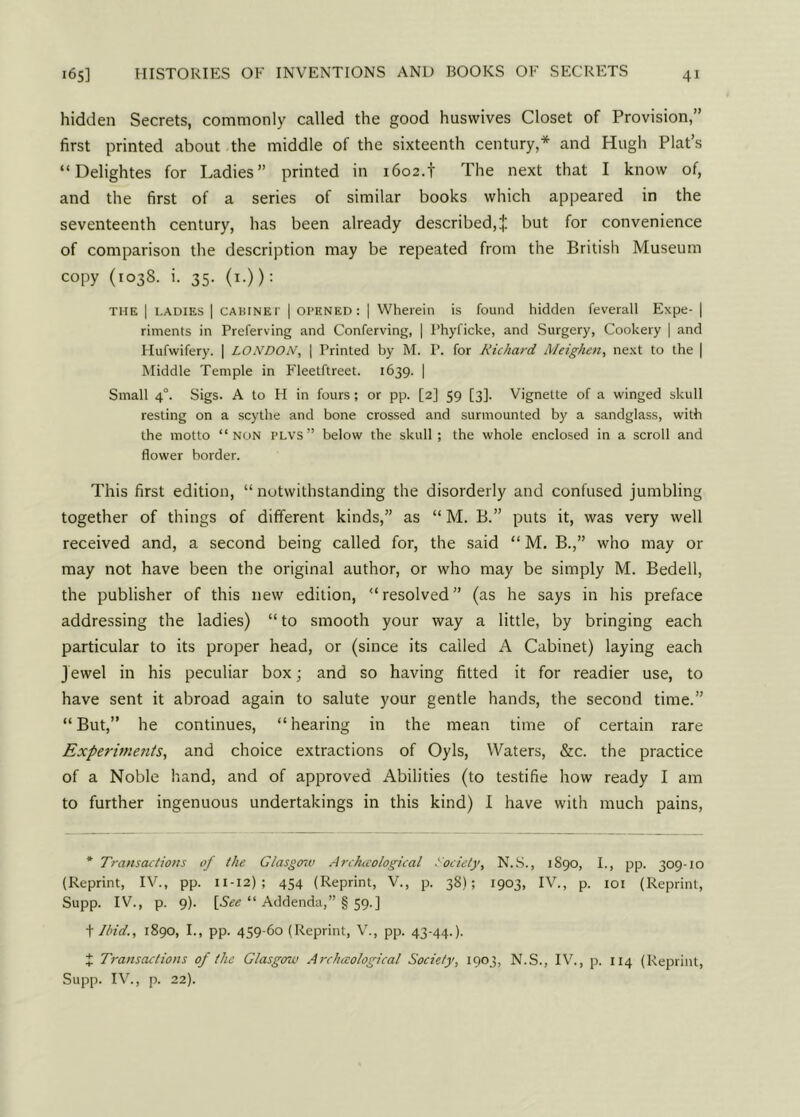 hidden Secrets, commonly called the good huswives Closet of Provision,” first printed about the middle of the sixteenth century,* and Hugh Plat’s “Delightes for Ladies” printed in 1602.f The next that I know of, and the first of a series of similar books which appeared in the seventeenth century, has been already described,* but for convenience of comparison the description may be repeated from the British Museum copy (1038. i. 35. (1-)): the 1 tadies | CABINET | opened: | Wherein is found hidden feverall Expe- | riments in Preferving and Conferving, | l’hyficke, and Surgery, Cookery | and Hufwifery. | LONDON, | Printed by M. P. for Richard Meighen, next to the | Middle Temple in Fleetftreet. 1639. | Small 40. Sigs. A to H in fours; or pp. [2] 59 [3]. Vignette of a winged skull resting on a scythe and bone crossed and surmounted by a sandglass, with the motto “non plvs” below the skull ; the whole enclosed in a scroll and flower border. This first edition, “ notwithstanding the disorderly and confused jumbling together of things of different kinds,” as “ M. B.” puts it, was very well received and, a second being called for, the said “ M. B.,” who may or may not have been the original author, or who may be simply M. Bedell, the publisher of this new edition, “resolved” (as he says in his preface addressing the ladies) “ to smooth your way a little, by bringing each particular to its proper head, or (since its called A Cabinet) laying each J ewel in his peculiar box; and so having fitted it for readier use, to have sent it abroad again to salute your gentle hands, the second time.” “ But,” he continues, “ hearing in the mean time of certain rare Experiments, and choice extractions of Oyls, Waters, &c. the practice of a Noble hand, and of approved Abilities (to testifie how ready I am to further ingenuous undertakings in this kind) I have with much pains, * Transactions of the Glasgow Arckccological Society, N.S., 1890, I., pp. 309-10 (Reprint, IV., pp. 11-12) ; 454 (Reprint, V., p. 38); 1903, IV., p. 101 (Reprint, Supp. IV., p. 9). [See “ Addenda,” § 59.] t Ibid., 1890, I., pp. 459-60 (Reprint, V., pp. 43-44.). J Transactions of the Glasgow Archaeological Society, 1903, N.S., IV., p. 114 (Reprint, Supp. IV., p. 22).