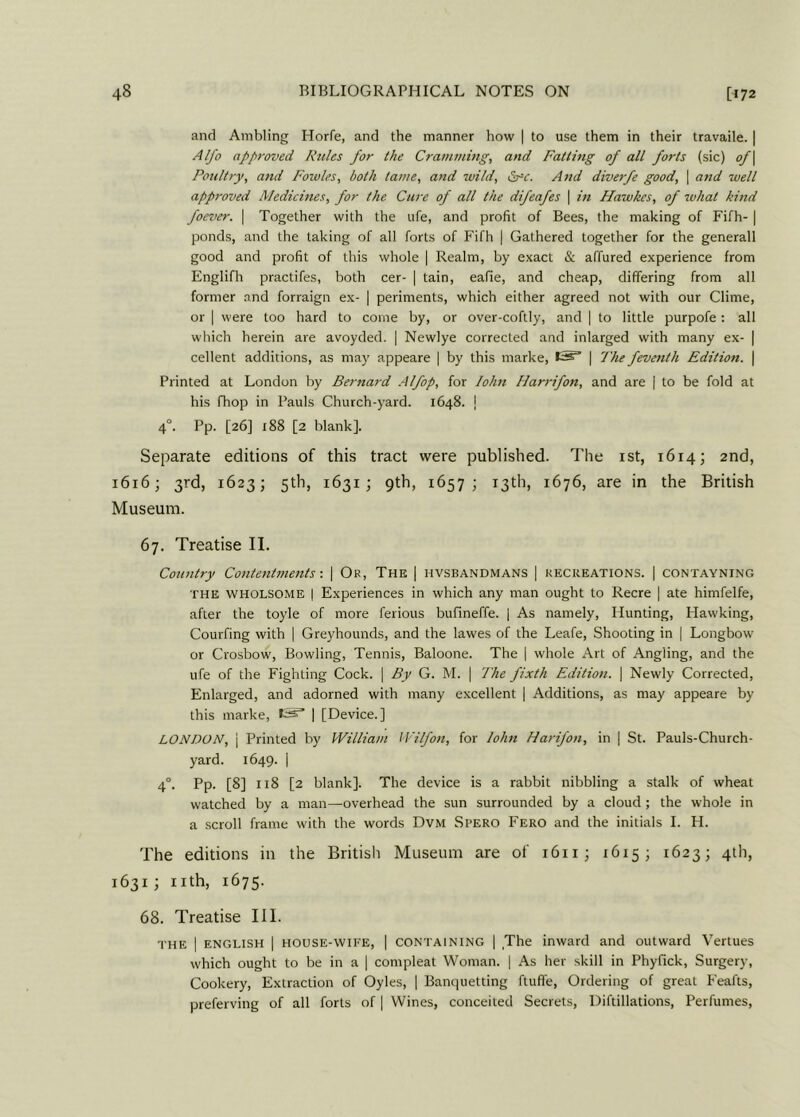 and Ambling Horfe, and the manner how | to use them in their travaile. | Alfo approved Rules for the Cramming, and Fatting of all forts (sic) of\ Poultry, and Fowles, both tame, and wild, &c. And diverfe good, | and well approved Medicines, for the Cure of all the difeafes | in Hawkes, of what kind foever. | Together with the life, and profit of Bees, the making of Fifh- | ponds, and the taking of all forts of Fifh | Gathered together for the generall good and profit of this whole | Realm, by exact & affured experience from Englifh practifes, both cer- | tain, eafie, and cheap, differing from all former and forraign ex- | periments, which either agreed not with our Clime, or | were too hard to come by, or over-coftly, and | to little purpofe: all which herein are avoyded. | Newlye corrected and inlarged with many ex- | cellent additions, as may appeare | by this marke, IS | The feventh Edition. | Printed at London by Bernard Alfop, for Iohn Harrifon, and are [ to be fold at his fhop in Pauls Church-yard. 1648. j 40. Pp. [26] 188 [2 blank]. Separate editions of this tract were published. The 1st, 1614; 2nd, 1616; 3rd, 1623; 5th, 1631; 9th, 1657; 13th, 1676, are in the British Museum. 67. Treatise II. Country Contentments: | Ob, The | iivsbandmans | recreations. | contayning the wholsome | Experiences in which any man ought to Recre | ate himfelfe, after the toyle of more ferious bufineffe. | As namely, Hunting, Hawking, Courfing with | Greyhounds, and the lawes of the Leafe, Shooting in | Longbow or Crosbow, Bowling, Tennis, Baloone. The 1 whole Art of Angling, and the ufe of the Fighting Cock. | By G. M. | The fixth Edition. | Newly Corrected, Enlarged, and adorned with many excellent | Additions, as may appeare by this marke, KS | [Device.] LONDON, | Printed by William Wilfon, for lohn Harifon, in | St. Pauls-Church- yard. 1649. | 4°. Pp. [8] 118 [2 blank]. The device is a rabbit nibbling a stalk of wheat watched by a man—overhead the sun surrounded by a cloud ; the whole in a scroll frame with the words Dvm Spero Fero and the initials I. H. The editions in the British Museum are of 1611; 1615; 1623; 4th, 1631; nth, 1675. 68. Treatise III. the | English | house-wife, | containing | The inward and outward Vertues which ought to be in a | compleat Woman. | As her skill in Phyfick, Surgery, Cookery, Extraction of Oyles, | Banquetting ftufl'e, Ordering of great Feafts, preferving of all forts of | Wines, conceited Secrets, Diftillations, Perfumes,