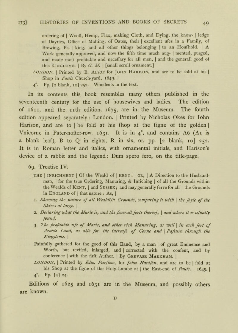 ordering of | Wooll, Hemp, Flax, making Cloth, and Dying, the know- | ledge of Dayries, Office of Malting, of Oates, their | excellent ufes in a Family, of Brewing, Ba- | king, and all other things belonging | to an Houfhold. | A Work generally approved, and now the fifth time much aug- | mented, purged, and made moft profitable and neceffary for all men, | and the generall good ol this Kingdome. | By G. M. | [small scroll ornament.] LONDON. | Printed by B. Alsop for John Harison, and are to be sold at his | Shop in Pauls Church-yard, 1649. | 4°. Pp. [2 blank, 10] 252. Woodcuts in the text. In its contents this book resembles many others published in the seventeenth century for the use of housewives and ladies. The edition of 1611, and the nth edition, 1675, are in the Museum. The fourth edition appeared separately: London. | Printed by Nicholas Okes for Iohn Harison, and are to | be fold at his fliop at the figne of the golden | Vnicorne in Pater-nofter-row. 1631. It is in 4°, and contains A6 (Ai is a blank leaf), B to Q in eights, R in six, or, pp. [2 blank, 10] 252. It is in Roman letter and italics, with ornamental initials, and Harison’s device of a rabbit and the legend: Dum spero fero, on the title-page. 69. Treatise IV. the j inrichment | Of the Weald of | KENT: | or, | A Direction to the Husband- man, | for the true Ordering, Manuring, & Inriching | of all the Grounds within the Wealds of Kent, | and Sussex; and may generally ferve for all | the Grounds in England of | that nature : As, | 1. Shelving the nature of all Wealdifh Grounds, comparing it with \ the foyle of the Shires at large. | 2. Declaring what the Alarle is, and the feverall forts thereof, | and where it is ufually found. 3. The profitable ufe of Marie, and other rich Manuring, as well \ in each fort of Arable Land, as alfo for the increafe of Come and | Paflure through the Kingdome. \ Painfully gathered for the good of this Hand, by a man | of great Eminence and Worth, but revifed, inlarged, and | corrected with the confent, and by conference | with the firft Author. | By Gervase Markham. | LONDON, | Printed by Eliz. Purflow, for John Harifon, and are to be | fold at his Shop at the figne of the Holy-Lambe at | the East-end of Pauls. 1649. | 40. Pp. [4] 24. Editions of 1625 and 1631 are in the Museum, and possibly others are known. D