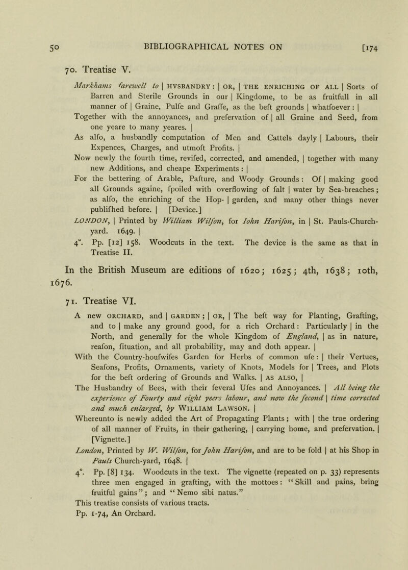 70. Treatise V. Markhams farewell to | hvsbandry : | or, | the enriching of all | Sorts of Barren and Sterile Grounds in our | Kingdome, to be as fruitfull in all manner of | Graine, Pulfe and Graffe, as the beft grounds | whatfoever : | Together with the annoyances, and prefervation of | all Graine and Seed, from one yeare to many yeares. | As alfo, a husbandly computation of Men and Cattels dayly | Labours, their Ex pences, Charges, and utmoft Profits. | Now newly the fourth time, revifed, corrected, and amended, | together with many new Additions, and cheape Experiments : | For the bettering of Arable, Pafture, and Woody Grounds: Of | making good all Grounds againe, fpoiled with overflowing of fait | water by Sea-breaches; as alfo, the enriching of the Hop- | garden, and many other things never publifhed before. | [Device.] LONDON, | Printed by William Wilfon, for Iohn Harifon, in | St. Pauls-Church- yard. 1649. I 4“. Pp. [12] 158. Woodcuts in the text. The device is the same as that in Treatise II. In the British Museum are editions of 1620; 1625; 4th, 1638; 10th, 1676. 71. Treatise VI. A new orchard, and | garden ; | or, | The beft way for Planting, Grafting, and to | make any ground good, for a rich Orchard: Particularly | in the North, and generally for the whole Kingdom of England, | as in nature, reafon, fituation, and all probability, may and doth appear. | With the Country-houfwifes Garden for Herbs of common ufe: | their Vertues, Seafons, Profits, Ornaments, variety of Knots, Models for | Trees, and Plots for the beft ordering of Grounds and Walks. | as also, | The Husbandry of Bees, with their feveral Ufes and Annoyances. | All being the experience of Fourty and eight yeers labour, and now the fecond \ time corrected and much enlarged, by William Lawson. | Whereunto is newly added the Art of Propagating Plants ; with | the true ordering of all manner of Fruits, in their gathering, | carrying home, and prefervation. | [Vignette.] London, Printed by W. Wilfon, for John Harifon, and are to be fold | at his Shop in Pauls Church-yard, 1648. | 40. Pp. [8] 134. Woodcuts in the text. The vignette (repeated on p. 33) represents three men engaged in grafting, with the mottoes: “Skill and pains, bring fruitful gains”; and “Nemo sibi natus.” This treatise consists of various tracts. Pp. 1-74, An Orchard.