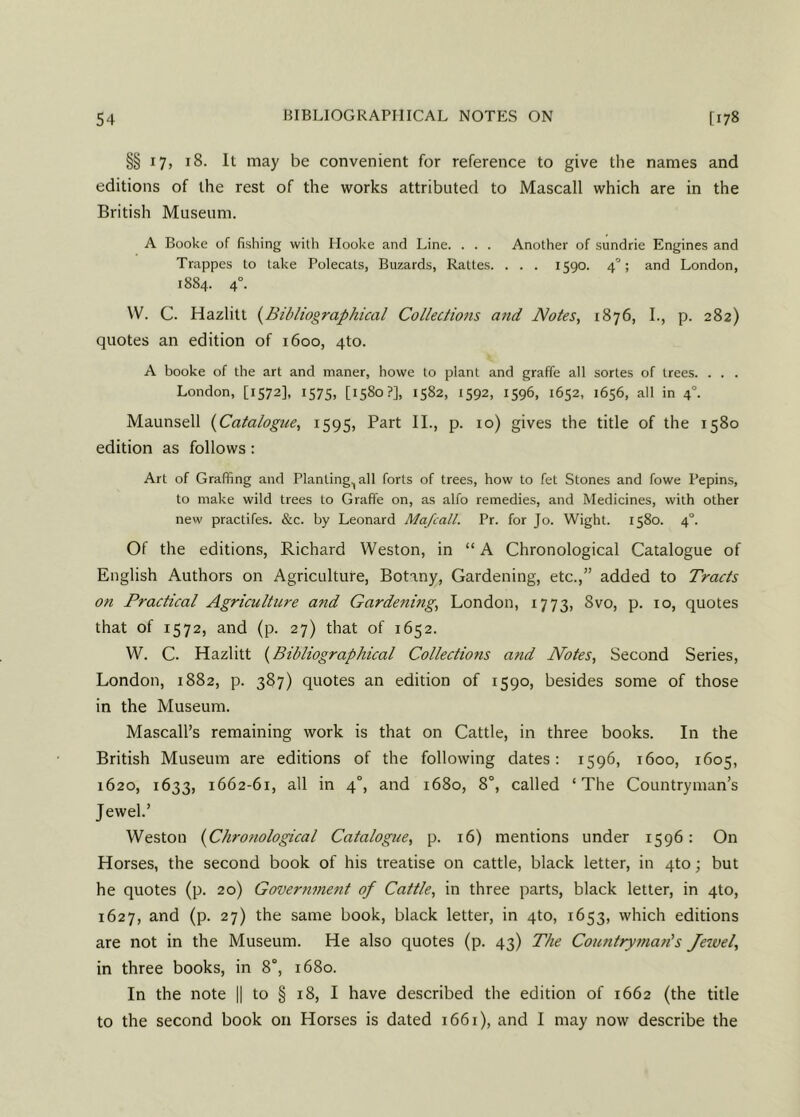 §§ 17, 18. It may be convenient for reference to give the names and editions of the rest of the works attributed to Mascall which are in the British Museum. A Booke of fishing with Hooke and Line. . . . Another of sundrie Engines and Trappes to take Polecats, Buzards, Rattes. . . . 1590. 40; and London, 1884. 40. W. C. Hazlitt (Bibliographical Collections and Notes, 1876, I., p. 282) quotes an edition of 1600, 4to. A booke of the art and maner, howe to plant and graffe all sortes of trees. . . . London, [1572], 1575, [1580?], 1582, 1592, 1596, 1652, 1656, all in 40. Maunsell (Catalogue, 1595, Part II., p. 10) gives the title of the 1580 edition as follows: Art of Grafting and Planting., all forts of trees, how to fet Stones and fowe Pepins, to make wild trees to Graffe on, as alfo remedies, and Medicines, with other new practifes. &c. by Leonard Mafcall. Pr. for Jo. Wight. 1580. 4°. Of the editions, Richard Weston, in “ A Chronological Catalogue of English Authors on Agriculture, Botany, Gardening, etc.,” added to Tracts on Practical Agriculture and Gardenings London, 1773, Svo, p. 10, quotes that of 1572, and (p. 27) that of 1652. W. C. Hazlitt (Bibliographical Collections and Notes, Second Series, London, 1882, p. 387) quotes an edition of 1590, besides some of those in the Museum. Mascall’s remaining work is that on Cattle, in three books. In the British Museum are editions of the following dates: 1596, 1600, 1605, 1620, 1633, 1662-61, all in 40, and 1680, 8°, called ‘The Countryman’s Jewel.’ Weston (Chronological Catalogue, p. 16) mentions under 1596: On Horses, the second book of his treatise on cattle, black letter, in 4to; but he quotes (p. 20) Government of Cattle, in three parts, black letter, in 4to, 1627, and (p. 27) the same book, black letter, in 4to, 1653, which editions are not in the Museum. He also quotes (p. 43) The Countryman's Jewel, in three books, in 8°, 1680. In the note || to § 18, I have described the edition of 1662 (the title to the second book on Horses is dated 1661), and I may now describe the