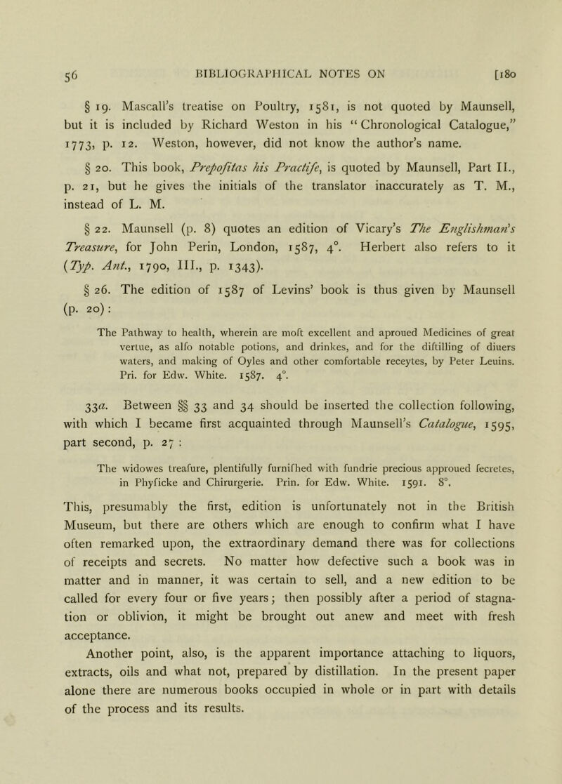 § 19. Mascall’s treatise on Poultry, 1581, is not quoted by Maunsell, but it is included by Richard Weston in his “ Chronological Catalogue,” 1773, p. 12. Weston, however, did not know the author’s name. § 20. This book, Prepofitas his Practife, is quoted by Maunsell, Part II., p. 21, but he gives the initials of the translator inaccurately as T. M., instead of L. M. § 22. Maunsell (p. 8) quotes an edition of Vicary’s The Englishman’s Treasure, for John Perin, London, 1587, 40. Herbert also refers to it (Typ. Ant., 1790, III., p. 1343). § 26. The edition of 1587 of Levins’ book is thus given by Maunsell (p. 20): The Pathway to health, wherein are nioft excellent and aproued Medicines of great verlue, as alfo notable potions, and drinkes, and for the diftilling of diuers waters, and making of Oyles and other comfortable receytes, by Peter Leuins. Pri. for Edw. White. 1587. 4°. 33a. Between §§ 33 and 34 should be inserted the collection following, with which I became first acquainted through Maunsell’s Catalogue, 1595, part second, p. 27 : The widowes treafure, plentifully furnifhed with fundrie precious approued fecretes, in Phyficke and Chirurgerie. Prin. for Edw. While. 1591. 8°. This, presumably the first, edition is unfortunately not in the British Museum, but there are others which are enough to confirm what I have often remarked upon, the extraordinary demand there was for collections of receipts and secrets. No matter how defective such a book was in matter and in manner, it was certain to sell, and a new edition to be called for every four or five years; then possibly after a period of stagna- tion or oblivion, it might be brought out anew and meet with fresh acceptance. Another point, also, is the apparent importance attaching to liquors, extracts, oils and what not, prepared by distillation. In the present paper alone there are numerous books occupied in whole or in part with details of the process and its results.