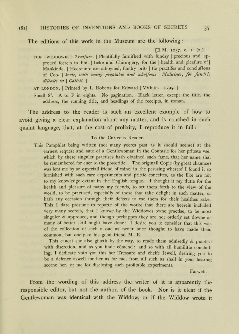 The editions of this work in the Museum are the following: [B.M. 1037. e. 1. (2.)] the I WIDDOWES | Treafure. \ Plentifully furnifhed with fundry | precious and ap- proued fecrets in Phi- | ficke and Chirurgery, for the | health and pleafure of | Mankinde. | Heereunto are adioyned, fundry prit- [ tie practifes and conclufions of Coo- | kerie, with many profitable and ivholfome | Medicines, for fundrie difeafes in | Caltell. | at LONDON, | Printed by I. Roberts for Edward | White. 1595. | Small 8°. A to F in eights. No pagination. Black letter, except the title, the address, the running title, and headings of the receipts, in roman. The address to the reader is such an excellent example of how to avoid giving a clear explanation about any matter, and is couched in such quaint language, that, at the cost of prolixity, I reproduce it in full: To the Curteous Reader. This Pamphlet being written (not many yeeres past as it should seeme) at the earnest request and sute of a Gentlewoman in the Countrie for her priuate vse, which by these singuler practises hath obtained such fame, that her name shal be remembered for euer to the posteritie. The originall Copie (by great chaunce) was lent me by an especiall friend of mine, in the perusing whereof I found it so furnished with such rare experiments and prittie conceites, as the like are not to my knowledge extant in the English tongue. I thought it my dutie for the health and pleasure of many my friends, to set them forth to the view of the world, to be practised, especially of those that take delight in such matter, or hath any occasion through their defects to vse them for their healthes sake. This I dare presume to reporte of the worke that there are heerein included very many secrets, that I knowe by the Widdowes owne practise, to be most singuler & approued, and though perhappes they are not orderly set downe as many of better skill might have done : I desire you to consider that this was of the collection of such a one as neuer once thought to have made them common, but onely to his good friend M. R. This caueat she also giueth by the way, to reade them aduisedly & practise with discretion, and as you finde comend : and so with all humilitie conclud- ing, I dedicate vnto you this her Treasure and cheife Iewell, desiring you to be a defence aswell for her as for me, from all such as shall in your hearing scorne her, or me for disclosing such profitable experiments. Farwell. From the wording of this address the writer of it is apparently the responsible editor, but not the author, of the book. Nor is it clear if the Gentlewoman was identical with the Widdow, or if the Widdow wrote it