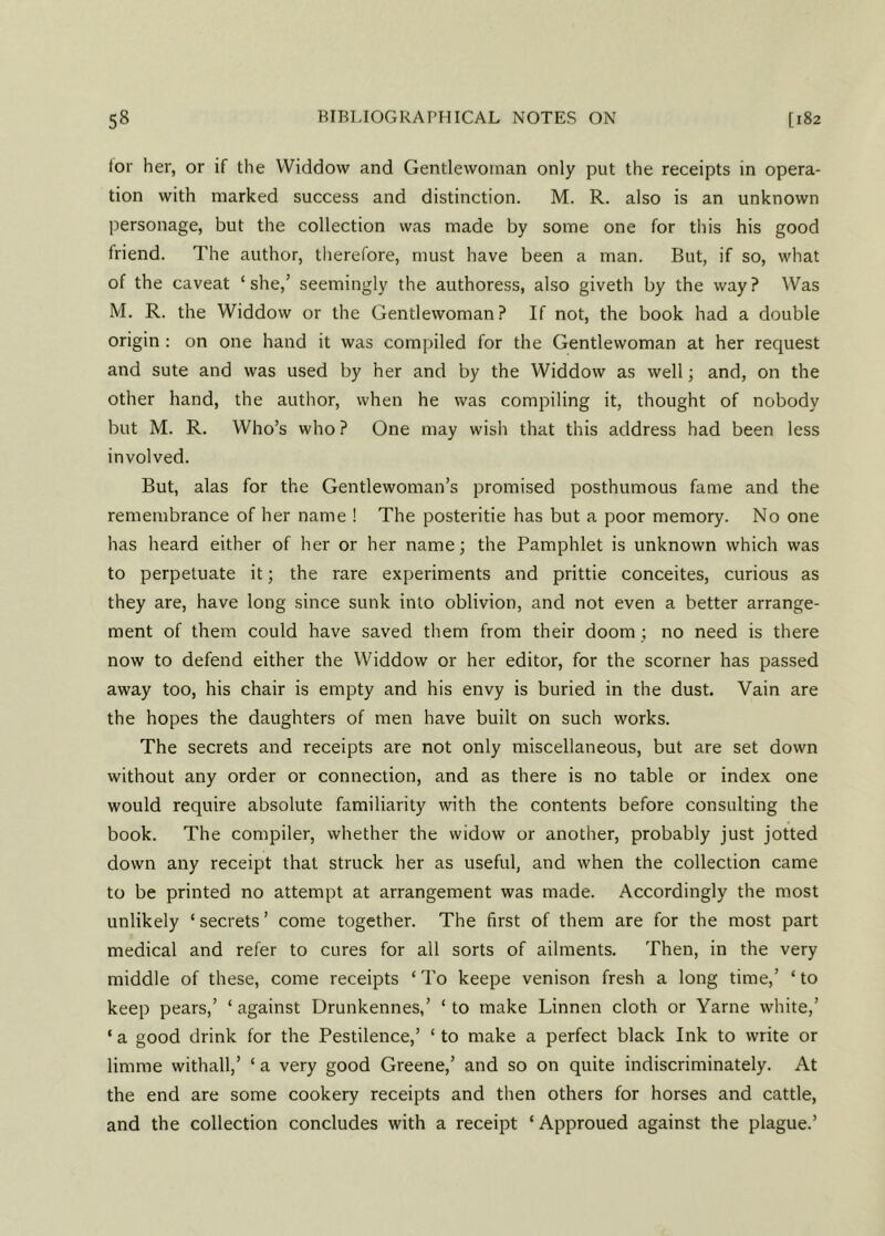for her, or if the VViddow and Gentlewoman only put the receipts in opera- tion with marked success and distinction. M. R. also is an unknown personage, but the collection was made by some one for tiiis his good friend. The author, therefore, must have been a man. But, if so, what of the caveat ‘she,’ seemingly the authoress, also giveth by the way? Was M. R. the Widdow or the Gentlewoman? If not, the book had a double origin : on one hand it was compiled for the Gentlewoman at her request and sute and was used by her and by the Widdow as well; and, on the other hand, the author, when he was compiling it, thought of nobody but M. R. Who’s who ? One may wish that this address had been less involved. But, alas for the Gentlewoman’s promised posthumous fame and the remembrance of her name ! The posteritie has but a poor memory. No one has heard either of her or her name; the Pamphlet is unknown which was to perpetuate it; the rare experiments and prittie conceites, curious as they are, have long since sunk into oblivion, and not even a better arrange- ment of them could have saved them from their doom ; no need is there now to defend either the Widdow or her editor, for the scorner has passed away too, his chair is empty and his envy is buried in the dust. Vain are the hopes the daughters of men have built on such works. The secrets and receipts are not only miscellaneous, but are set down without any order or connection, and as there is no table or index one would require absolute familiarity with the contents before consulting the book. The compiler, whether the widow or another, probably just jotted down any receipt that struck her as useful, and when the collection came to be printed no attempt at arrangement was made. Accordingly the most unlikely ‘secrets’ come together. The first of them are for the most part medical and refer to cures for all sorts of ailments. Then, in the very middle of these, come receipts ‘ To keepe venison fresh a long time,’ ‘ to keep pears,’ ‘ against Drunkennes,’ ‘ to make Linnen cloth or Yarne white,’ ‘ a good drink for the Pestilence,’ ‘ to make a perfect black Ink to write or limme withall,’ ‘ a very good Greene,’ and so on quite indiscriminately. At the end are some cookery receipts and then others for horses and cattle, and the collection concludes with a receipt ‘ Approued against the plague.’