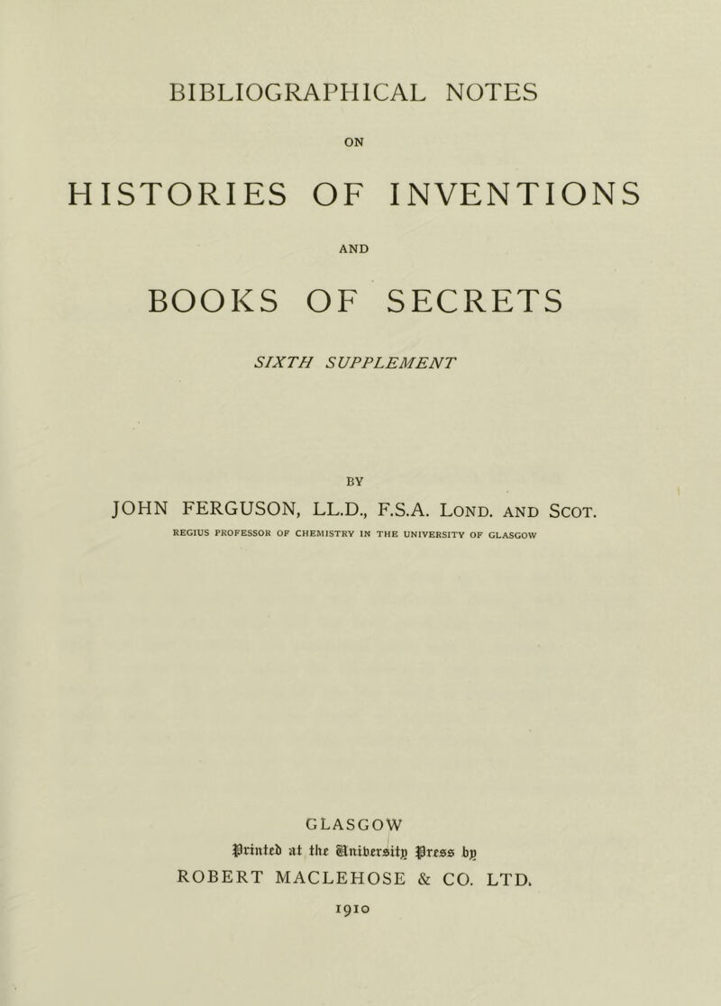 HISTORIES OF INVENTIONS AND BOOKS OF SECRETS SIXTH SUPPLEMENT BY JOHN FERGUSON, LL.D., F.S.A. Lond. and Scot. REGIUS PROFESSOR OF CHEMISTRY IN THE UNIVERSITY OF GLASGOW GLASGOW $rintcb at the Sniberaitj) Ipress bji ROBERT MACLEHOSE & CO. LTD. 1910
