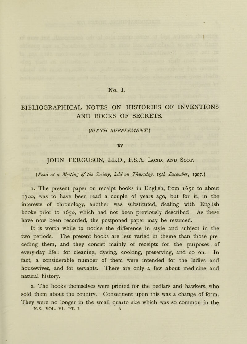 No. I. BIBLIOGRAPHICAL NOTES ON HISTORIES OF INVENTIONS AND BOOKS OF SECRETS. (SIXTH SUPPLEMENT.) BY JOHN FERGUSON, LL.D., F.S.A. Lond. and Scot. (Read at a Meeting of the Society, held on Thursday, 19th December, 1907.) r. The present paper on receipt books in English, from 1651 to about 1700, was to have been read a couple of years ago, but for it, in the interests of chronology, another was substituted, dealing with English books prior to 1650, which had not been previously described. As these have now been recorded, the postponed paper may be resumed. It is worth while to notice the difference in style and subject in the two periods. The present books are less varied in theme than those pre- ceding them, and they consist mainly of receipts for the purposes of every-day life: for cleaning, dyeing, cooking, preserving, and so on. In fact, a considerable number of them were intended for the ladies and housewives, and for servants. There are only a few about medicine and natural history. 2. The books themselves were printed for the pedlars and hawkers, who sold them about the country. Consequent upon this was a change of form. They were no longer in the small quarto size which was so common in the N.S. VOL. VI. pt. 1. A