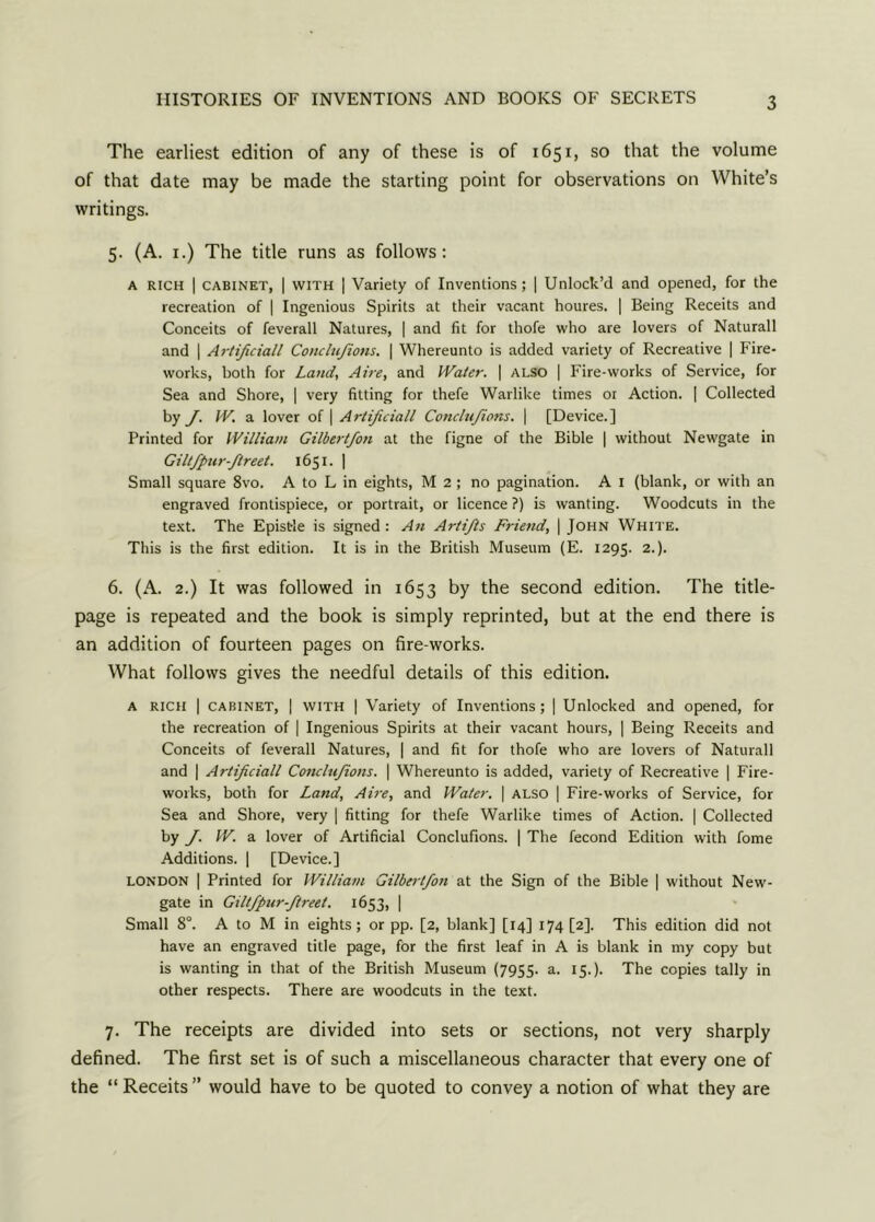 The earliest edition of any of these is of 1651, so that the volume of that date may be made the starting point for observations on White’s writings. 5. (A. 1.) The title runs as follows: A rich | cabinet, | with | Variety of Inventions; | Unlock’d and opened, for the recreation of | Ingenious Spirits at their vacant houres. | Being Receits and Conceits of feverall Natures, | and fit for thofe who are lovers of Naturall and | Artificiall Conclufions. | Whereunto is added variety of Recreative | Fire- works, both for Land, Aire, and IVaier. | also | Fire-works of Service, for Sea and Shore, | very fitting for thefe Warlike times or Action. | Collected by J. IV. a lover of | Artificiall Condufions. | [Device.] Printed for William Gilbert/on at the figne of the Bible | without Newgate in Giltfpurftreet. 1651. | Small square 8vo. A to L in eights, M 2 ; no pagination. A 1 (blank, or with an engraved frontispiece, or portrait, or licence ?) is wanting. Woodcuts in the text. The Epistle is signed : An Artijis Friend, | John White. This is the first edition. It is in the British Museum (E. 1295. 2.). 6. (A. 2.) It was followed in 1653 by the second edition. The title- page is repeated and the book is simply reprinted, but at the end there is an addition of fourteen pages on fire-works. What follows gives the needful details of this edition. A rich | cabinet, | with | Variety of Inventions; | Unlocked and opened, for the recreation of | Ingenious Spirits at their vacant hours, | Being Receits and Conceits of feverall Natures, | and fit for thofe who are lovers of Naturall and | Artificiall Conclufions. | Whereunto is added, variety of Recreative | Fire- works, both for Land, Aire, and Water. | also | Fire-works of Service, for Sea and Shore, very | fitting for thefe Warlike times of Action. | Collected by J. W. a lover of Artificial Conclufions. | The fecond Edition with fome Additions. | [Device.] LONDON | Printed for William Gilbertfon at the Sign of the Bible | without New- gate in Giltfpur-ftreet. 1653, | Small 8°. A to M in eights; or pp. [2, blank] [14] 174 [2]. This edition did not have an engraved title page, for the first leaf in A is blank in my copy but is wanting in that of the British Museum (7955- a. 15.). The copies tally in other respects. There are woodcuts in the text. 7. The receipts are divided into sets or sections, not very sharply defined. The first set is of such a miscellaneous character that every one of the “ Receits ” would have to be quoted to convey a notion of what they are